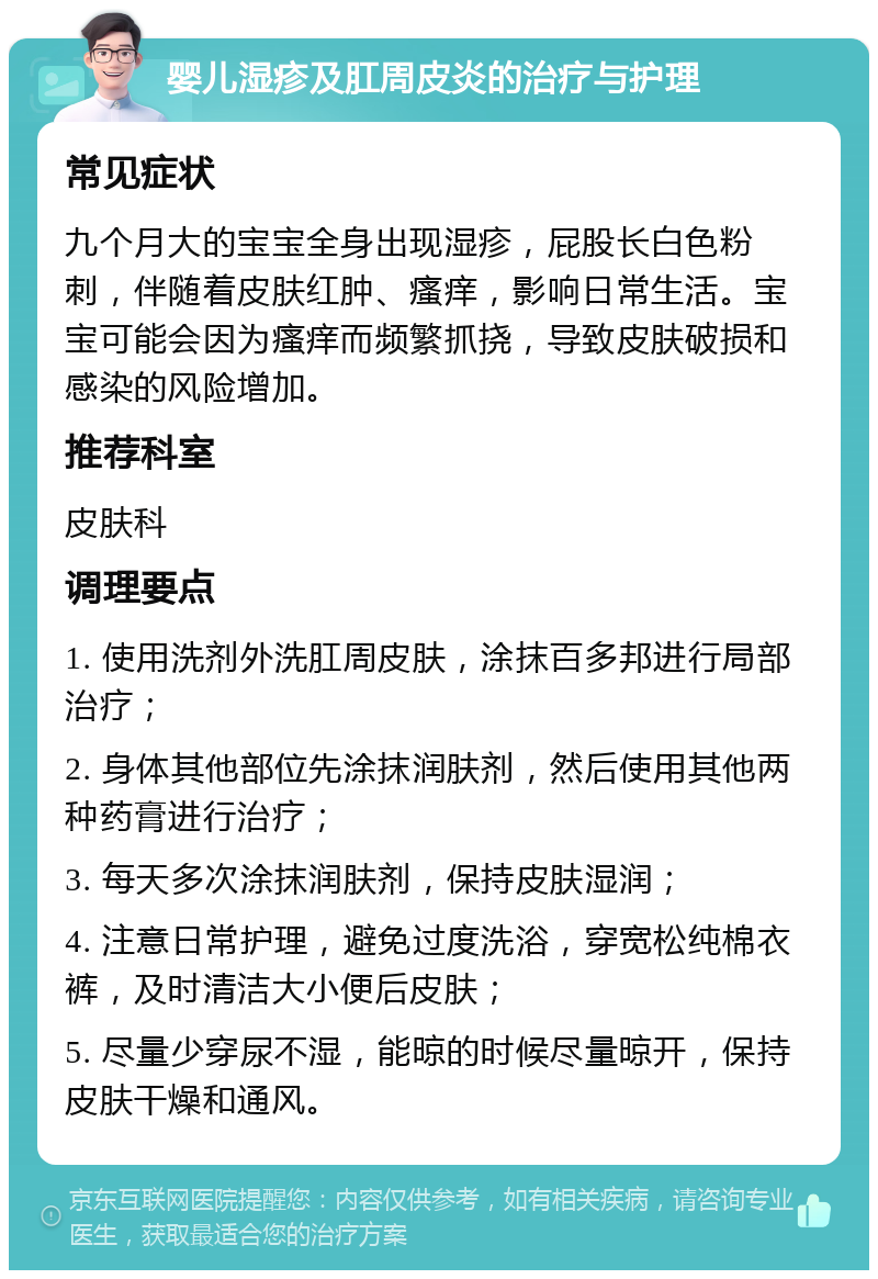 婴儿湿疹及肛周皮炎的治疗与护理 常见症状 九个月大的宝宝全身出现湿疹，屁股长白色粉刺，伴随着皮肤红肿、瘙痒，影响日常生活。宝宝可能会因为瘙痒而频繁抓挠，导致皮肤破损和感染的风险增加。 推荐科室 皮肤科 调理要点 1. 使用洗剂外洗肛周皮肤，涂抹百多邦进行局部治疗； 2. 身体其他部位先涂抹润肤剂，然后使用其他两种药膏进行治疗； 3. 每天多次涂抹润肤剂，保持皮肤湿润； 4. 注意日常护理，避免过度洗浴，穿宽松纯棉衣裤，及时清洁大小便后皮肤； 5. 尽量少穿尿不湿，能晾的时候尽量晾开，保持皮肤干燥和通风。