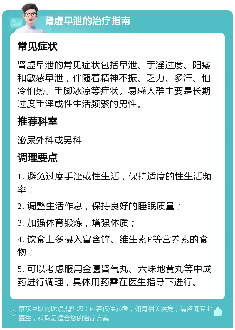 肾虚早泄的治疗指南 常见症状 肾虚早泄的常见症状包括早泄、手淫过度、阳痿和敏感早泄，伴随着精神不振、乏力、多汗、怕冷怕热、手脚冰凉等症状。易感人群主要是长期过度手淫或性生活频繁的男性。 推荐科室 泌尿外科或男科 调理要点 1. 避免过度手淫或性生活，保持适度的性生活频率； 2. 调整生活作息，保持良好的睡眠质量； 3. 加强体育锻炼，增强体质； 4. 饮食上多摄入富含锌、维生素E等营养素的食物； 5. 可以考虑服用金匮肾气丸、六味地黄丸等中成药进行调理，具体用药需在医生指导下进行。