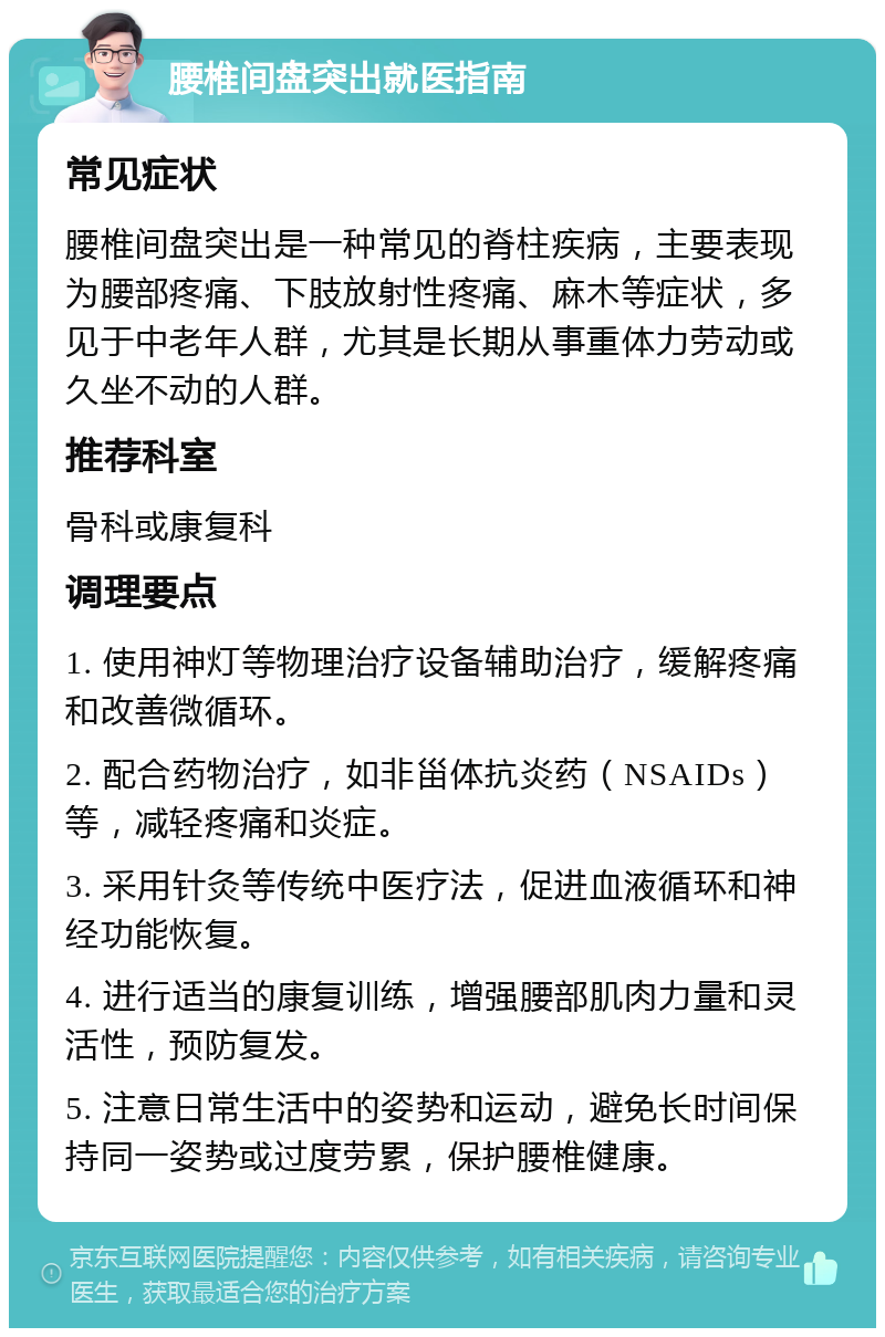 腰椎间盘突出就医指南 常见症状 腰椎间盘突出是一种常见的脊柱疾病，主要表现为腰部疼痛、下肢放射性疼痛、麻木等症状，多见于中老年人群，尤其是长期从事重体力劳动或久坐不动的人群。 推荐科室 骨科或康复科 调理要点 1. 使用神灯等物理治疗设备辅助治疗，缓解疼痛和改善微循环。 2. 配合药物治疗，如非甾体抗炎药（NSAIDs）等，减轻疼痛和炎症。 3. 采用针灸等传统中医疗法，促进血液循环和神经功能恢复。 4. 进行适当的康复训练，增强腰部肌肉力量和灵活性，预防复发。 5. 注意日常生活中的姿势和运动，避免长时间保持同一姿势或过度劳累，保护腰椎健康。