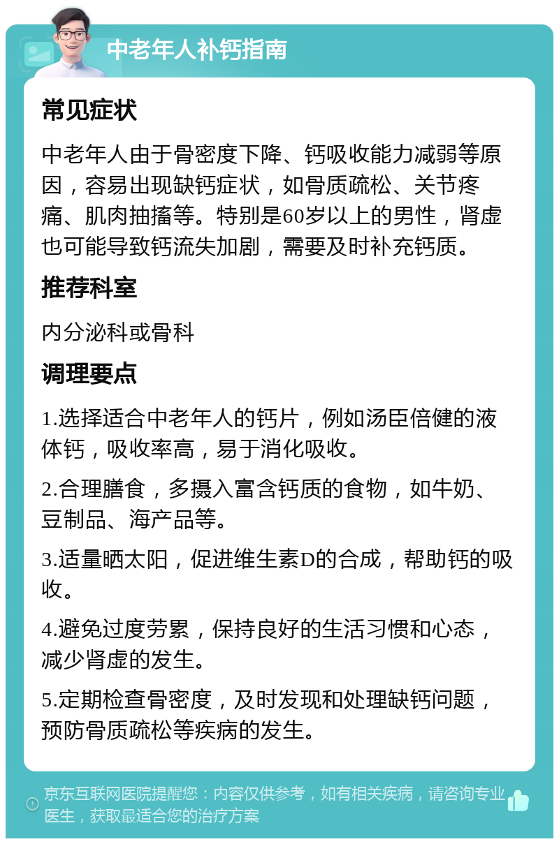 中老年人补钙指南 常见症状 中老年人由于骨密度下降、钙吸收能力减弱等原因，容易出现缺钙症状，如骨质疏松、关节疼痛、肌肉抽搐等。特别是60岁以上的男性，肾虚也可能导致钙流失加剧，需要及时补充钙质。 推荐科室 内分泌科或骨科 调理要点 1.选择适合中老年人的钙片，例如汤臣倍健的液体钙，吸收率高，易于消化吸收。 2.合理膳食，多摄入富含钙质的食物，如牛奶、豆制品、海产品等。 3.适量晒太阳，促进维生素D的合成，帮助钙的吸收。 4.避免过度劳累，保持良好的生活习惯和心态，减少肾虚的发生。 5.定期检查骨密度，及时发现和处理缺钙问题，预防骨质疏松等疾病的发生。