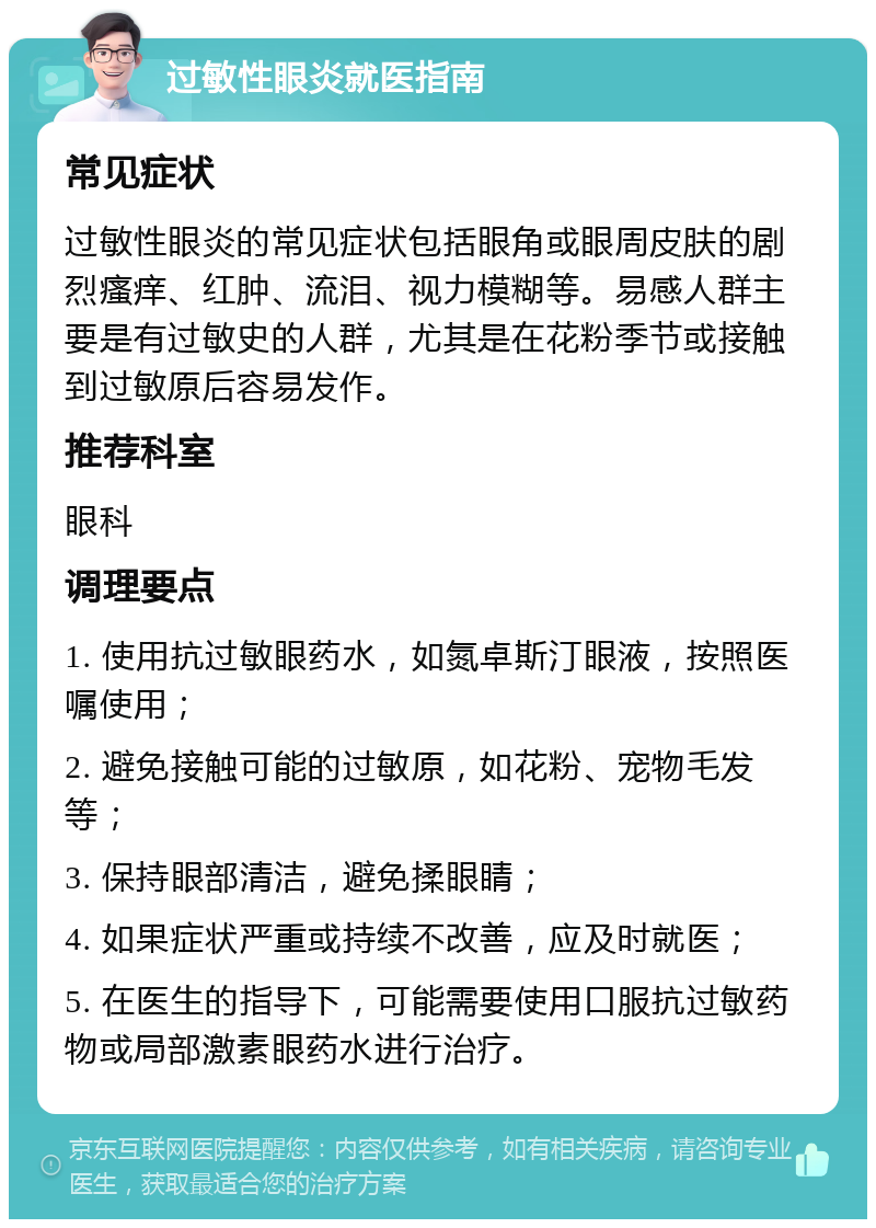 过敏性眼炎就医指南 常见症状 过敏性眼炎的常见症状包括眼角或眼周皮肤的剧烈瘙痒、红肿、流泪、视力模糊等。易感人群主要是有过敏史的人群，尤其是在花粉季节或接触到过敏原后容易发作。 推荐科室 眼科 调理要点 1. 使用抗过敏眼药水，如氮卓斯汀眼液，按照医嘱使用； 2. 避免接触可能的过敏原，如花粉、宠物毛发等； 3. 保持眼部清洁，避免揉眼睛； 4. 如果症状严重或持续不改善，应及时就医； 5. 在医生的指导下，可能需要使用口服抗过敏药物或局部激素眼药水进行治疗。