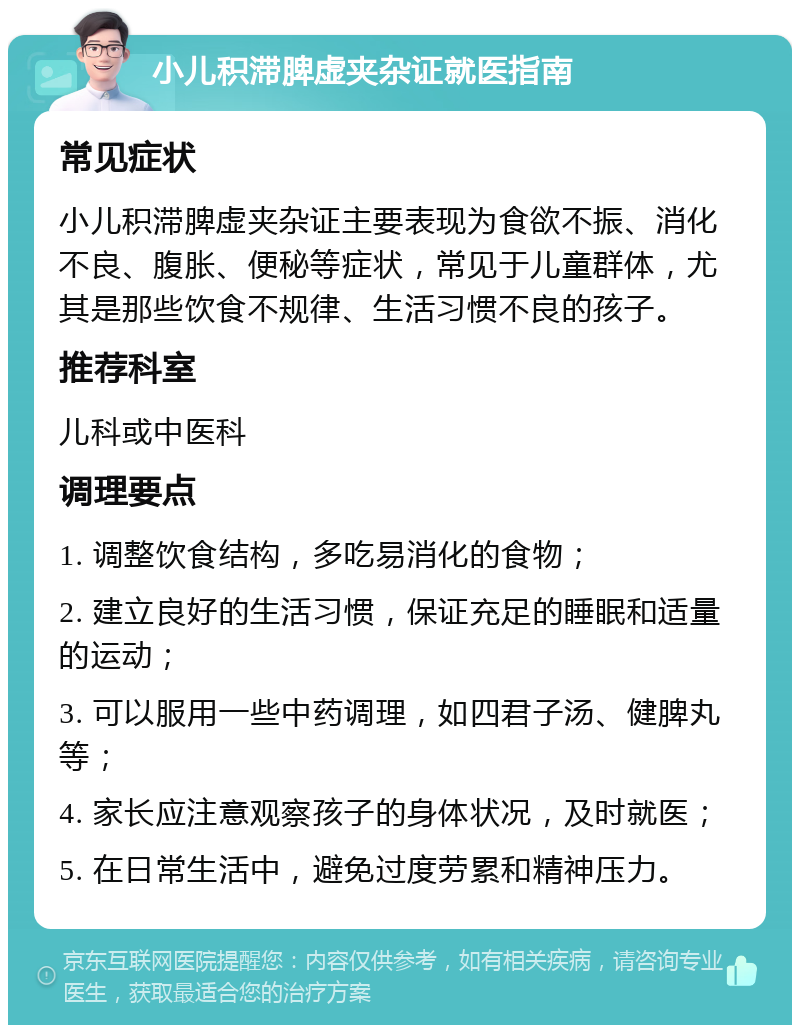 小儿积滞脾虚夹杂证就医指南 常见症状 小儿积滞脾虚夹杂证主要表现为食欲不振、消化不良、腹胀、便秘等症状，常见于儿童群体，尤其是那些饮食不规律、生活习惯不良的孩子。 推荐科室 儿科或中医科 调理要点 1. 调整饮食结构，多吃易消化的食物； 2. 建立良好的生活习惯，保证充足的睡眠和适量的运动； 3. 可以服用一些中药调理，如四君子汤、健脾丸等； 4. 家长应注意观察孩子的身体状况，及时就医； 5. 在日常生活中，避免过度劳累和精神压力。