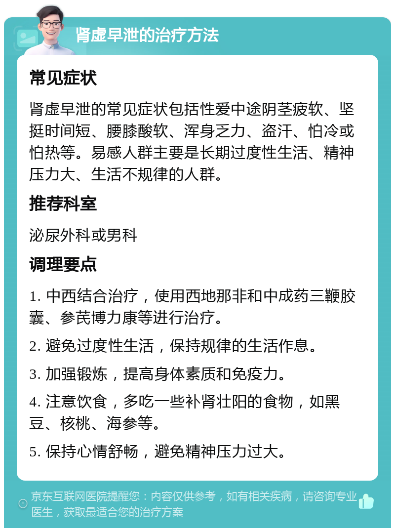 肾虚早泄的治疗方法 常见症状 肾虚早泄的常见症状包括性爱中途阴茎疲软、坚挺时间短、腰膝酸软、浑身乏力、盗汗、怕冷或怕热等。易感人群主要是长期过度性生活、精神压力大、生活不规律的人群。 推荐科室 泌尿外科或男科 调理要点 1. 中西结合治疗，使用西地那非和中成药三鞭胶囊、参芪博力康等进行治疗。 2. 避免过度性生活，保持规律的生活作息。 3. 加强锻炼，提高身体素质和免疫力。 4. 注意饮食，多吃一些补肾壮阳的食物，如黑豆、核桃、海参等。 5. 保持心情舒畅，避免精神压力过大。