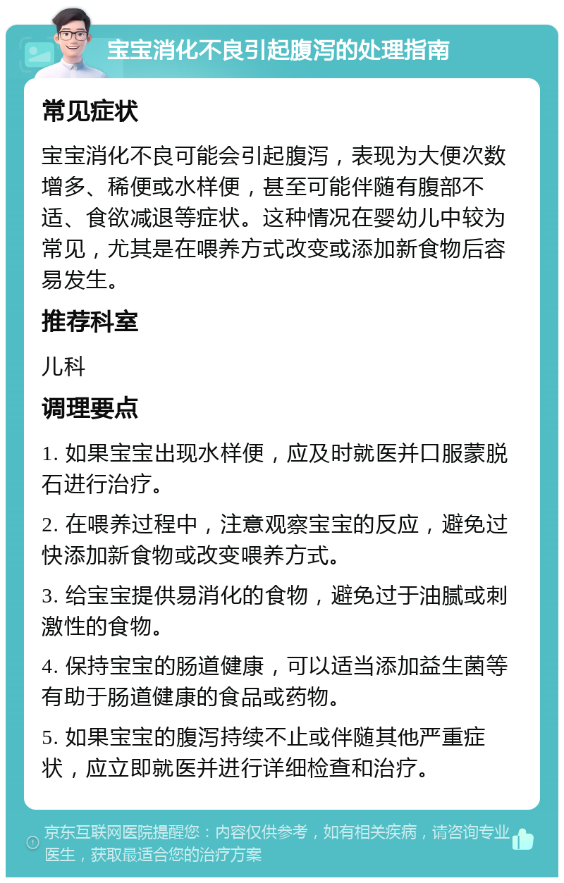 宝宝消化不良引起腹泻的处理指南 常见症状 宝宝消化不良可能会引起腹泻，表现为大便次数增多、稀便或水样便，甚至可能伴随有腹部不适、食欲减退等症状。这种情况在婴幼儿中较为常见，尤其是在喂养方式改变或添加新食物后容易发生。 推荐科室 儿科 调理要点 1. 如果宝宝出现水样便，应及时就医并口服蒙脱石进行治疗。 2. 在喂养过程中，注意观察宝宝的反应，避免过快添加新食物或改变喂养方式。 3. 给宝宝提供易消化的食物，避免过于油腻或刺激性的食物。 4. 保持宝宝的肠道健康，可以适当添加益生菌等有助于肠道健康的食品或药物。 5. 如果宝宝的腹泻持续不止或伴随其他严重症状，应立即就医并进行详细检查和治疗。