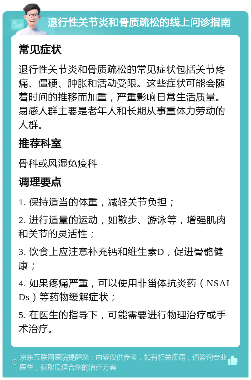 退行性关节炎和骨质疏松的线上问诊指南 常见症状 退行性关节炎和骨质疏松的常见症状包括关节疼痛、僵硬、肿胀和活动受限。这些症状可能会随着时间的推移而加重，严重影响日常生活质量。易感人群主要是老年人和长期从事重体力劳动的人群。 推荐科室 骨科或风湿免疫科 调理要点 1. 保持适当的体重，减轻关节负担； 2. 进行适量的运动，如散步、游泳等，增强肌肉和关节的灵活性； 3. 饮食上应注意补充钙和维生素D，促进骨骼健康； 4. 如果疼痛严重，可以使用非甾体抗炎药（NSAIDs）等药物缓解症状； 5. 在医生的指导下，可能需要进行物理治疗或手术治疗。