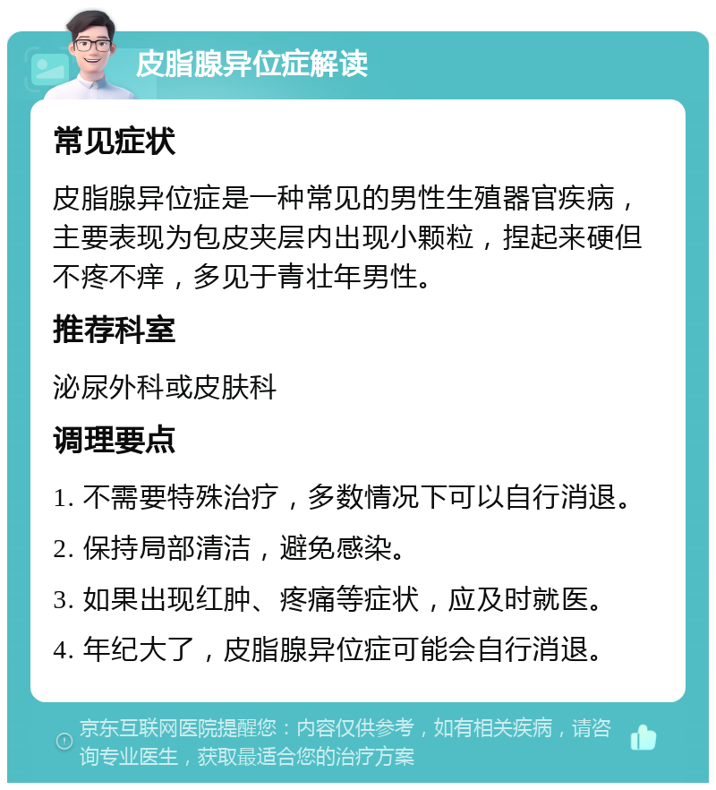 皮脂腺异位症解读 常见症状 皮脂腺异位症是一种常见的男性生殖器官疾病，主要表现为包皮夹层内出现小颗粒，捏起来硬但不疼不痒，多见于青壮年男性。 推荐科室 泌尿外科或皮肤科 调理要点 1. 不需要特殊治疗，多数情况下可以自行消退。 2. 保持局部清洁，避免感染。 3. 如果出现红肿、疼痛等症状，应及时就医。 4. 年纪大了，皮脂腺异位症可能会自行消退。