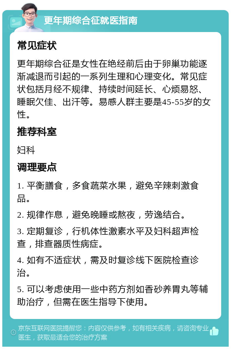 更年期综合征就医指南 常见症状 更年期综合征是女性在绝经前后由于卵巢功能逐渐减退而引起的一系列生理和心理变化。常见症状包括月经不规律、持续时间延长、心烦易怒、睡眠欠佳、出汗等。易感人群主要是45-55岁的女性。 推荐科室 妇科 调理要点 1. 平衡膳食，多食蔬菜水果，避免辛辣刺激食品。 2. 规律作息，避免晚睡或熬夜，劳逸结合。 3. 定期复诊，行机体性激素水平及妇科超声检查，排查器质性病症。 4. 如有不适症状，需及时复诊线下医院检查诊治。 5. 可以考虑使用一些中药方剂如香砂养胃丸等辅助治疗，但需在医生指导下使用。