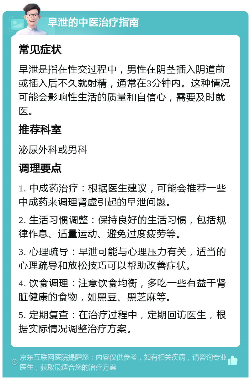 早泄的中医治疗指南 常见症状 早泄是指在性交过程中，男性在阴茎插入阴道前或插入后不久就射精，通常在3分钟内。这种情况可能会影响性生活的质量和自信心，需要及时就医。 推荐科室 泌尿外科或男科 调理要点 1. 中成药治疗：根据医生建议，可能会推荐一些中成药来调理肾虚引起的早泄问题。 2. 生活习惯调整：保持良好的生活习惯，包括规律作息、适量运动、避免过度疲劳等。 3. 心理疏导：早泄可能与心理压力有关，适当的心理疏导和放松技巧可以帮助改善症状。 4. 饮食调理：注意饮食均衡，多吃一些有益于肾脏健康的食物，如黑豆、黑芝麻等。 5. 定期复查：在治疗过程中，定期回访医生，根据实际情况调整治疗方案。