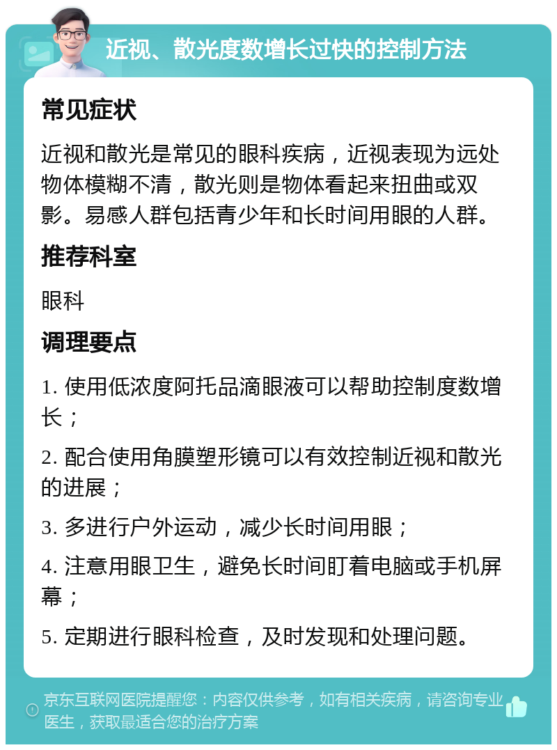 近视、散光度数增长过快的控制方法 常见症状 近视和散光是常见的眼科疾病，近视表现为远处物体模糊不清，散光则是物体看起来扭曲或双影。易感人群包括青少年和长时间用眼的人群。 推荐科室 眼科 调理要点 1. 使用低浓度阿托品滴眼液可以帮助控制度数增长； 2. 配合使用角膜塑形镜可以有效控制近视和散光的进展； 3. 多进行户外运动，减少长时间用眼； 4. 注意用眼卫生，避免长时间盯着电脑或手机屏幕； 5. 定期进行眼科检查，及时发现和处理问题。