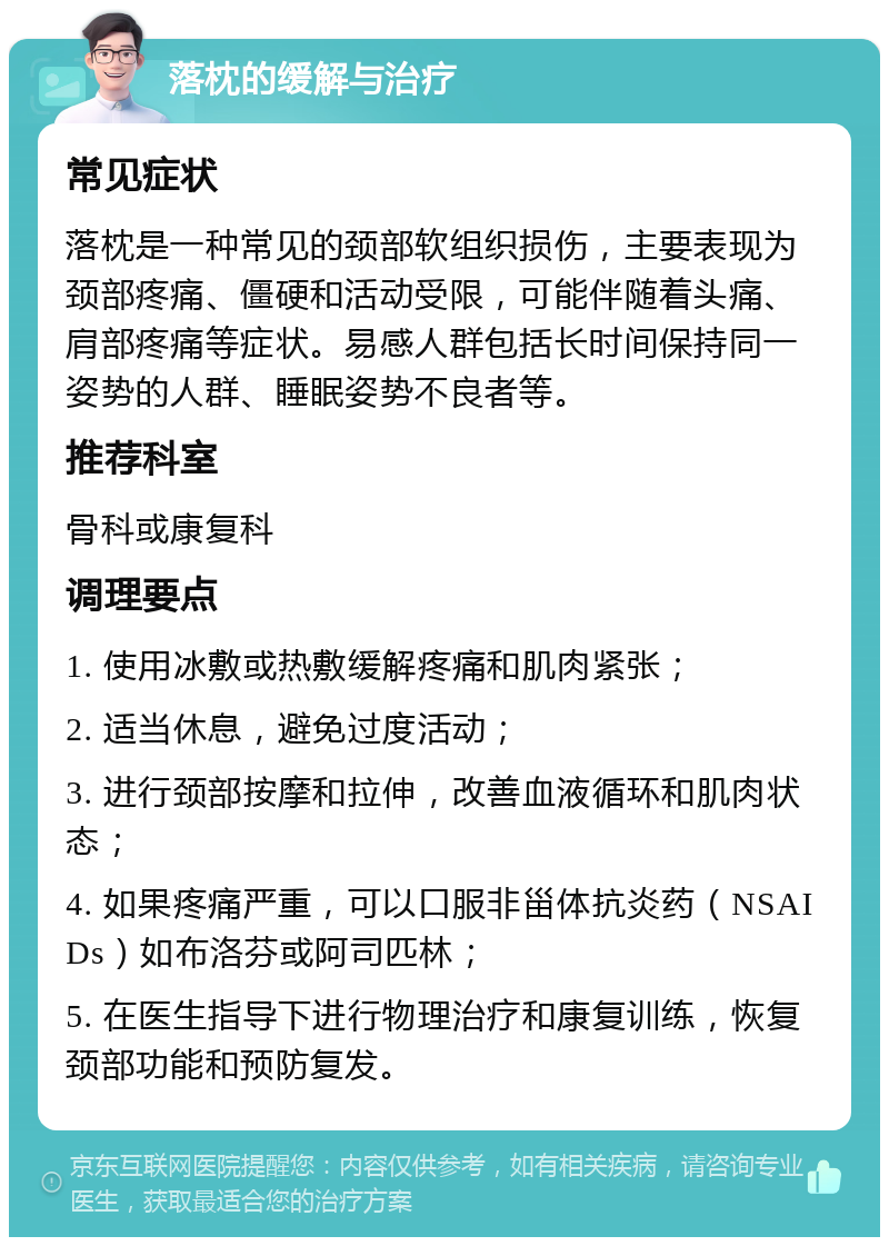 落枕的缓解与治疗 常见症状 落枕是一种常见的颈部软组织损伤，主要表现为颈部疼痛、僵硬和活动受限，可能伴随着头痛、肩部疼痛等症状。易感人群包括长时间保持同一姿势的人群、睡眠姿势不良者等。 推荐科室 骨科或康复科 调理要点 1. 使用冰敷或热敷缓解疼痛和肌肉紧张； 2. 适当休息，避免过度活动； 3. 进行颈部按摩和拉伸，改善血液循环和肌肉状态； 4. 如果疼痛严重，可以口服非甾体抗炎药（NSAIDs）如布洛芬或阿司匹林； 5. 在医生指导下进行物理治疗和康复训练，恢复颈部功能和预防复发。