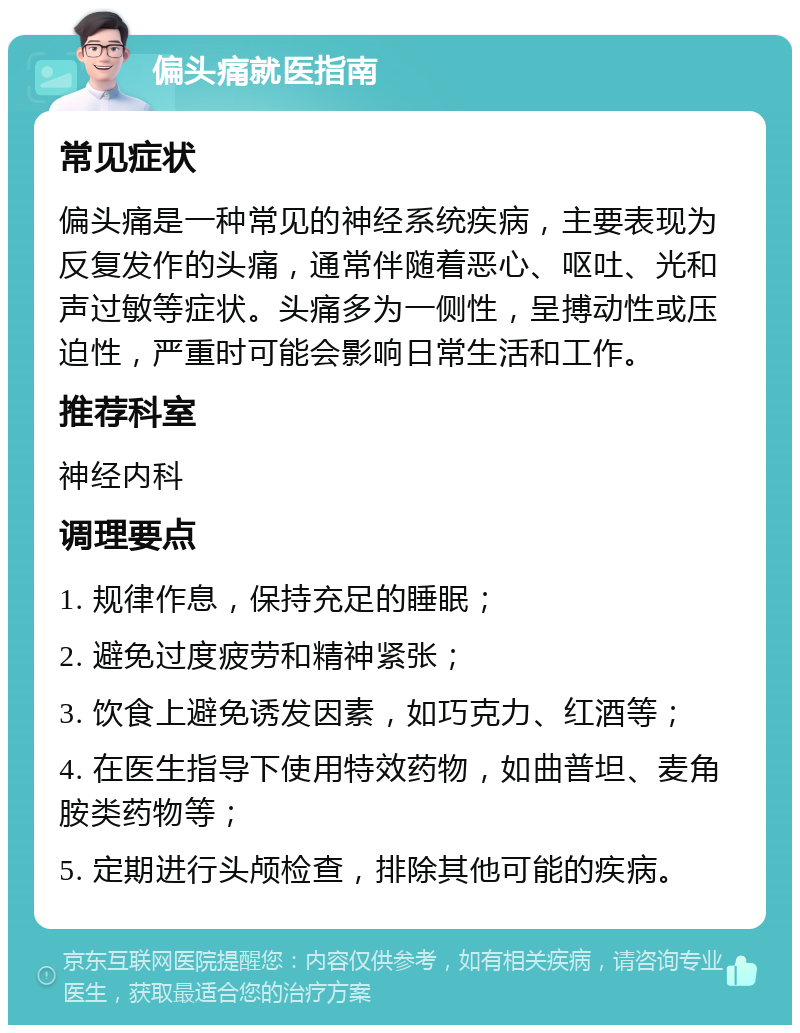 偏头痛就医指南 常见症状 偏头痛是一种常见的神经系统疾病，主要表现为反复发作的头痛，通常伴随着恶心、呕吐、光和声过敏等症状。头痛多为一侧性，呈搏动性或压迫性，严重时可能会影响日常生活和工作。 推荐科室 神经内科 调理要点 1. 规律作息，保持充足的睡眠； 2. 避免过度疲劳和精神紧张； 3. 饮食上避免诱发因素，如巧克力、红酒等； 4. 在医生指导下使用特效药物，如曲普坦、麦角胺类药物等； 5. 定期进行头颅检查，排除其他可能的疾病。