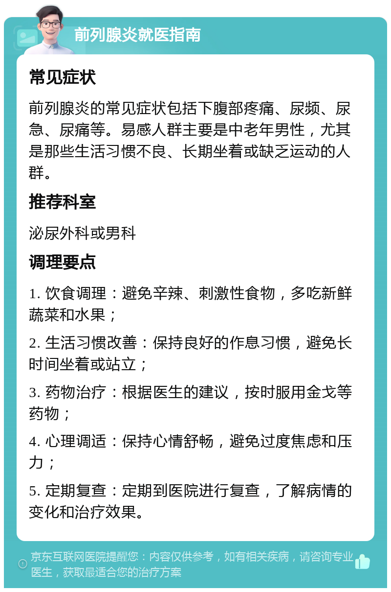 前列腺炎就医指南 常见症状 前列腺炎的常见症状包括下腹部疼痛、尿频、尿急、尿痛等。易感人群主要是中老年男性，尤其是那些生活习惯不良、长期坐着或缺乏运动的人群。 推荐科室 泌尿外科或男科 调理要点 1. 饮食调理：避免辛辣、刺激性食物，多吃新鲜蔬菜和水果； 2. 生活习惯改善：保持良好的作息习惯，避免长时间坐着或站立； 3. 药物治疗：根据医生的建议，按时服用金戈等药物； 4. 心理调适：保持心情舒畅，避免过度焦虑和压力； 5. 定期复查：定期到医院进行复查，了解病情的变化和治疗效果。