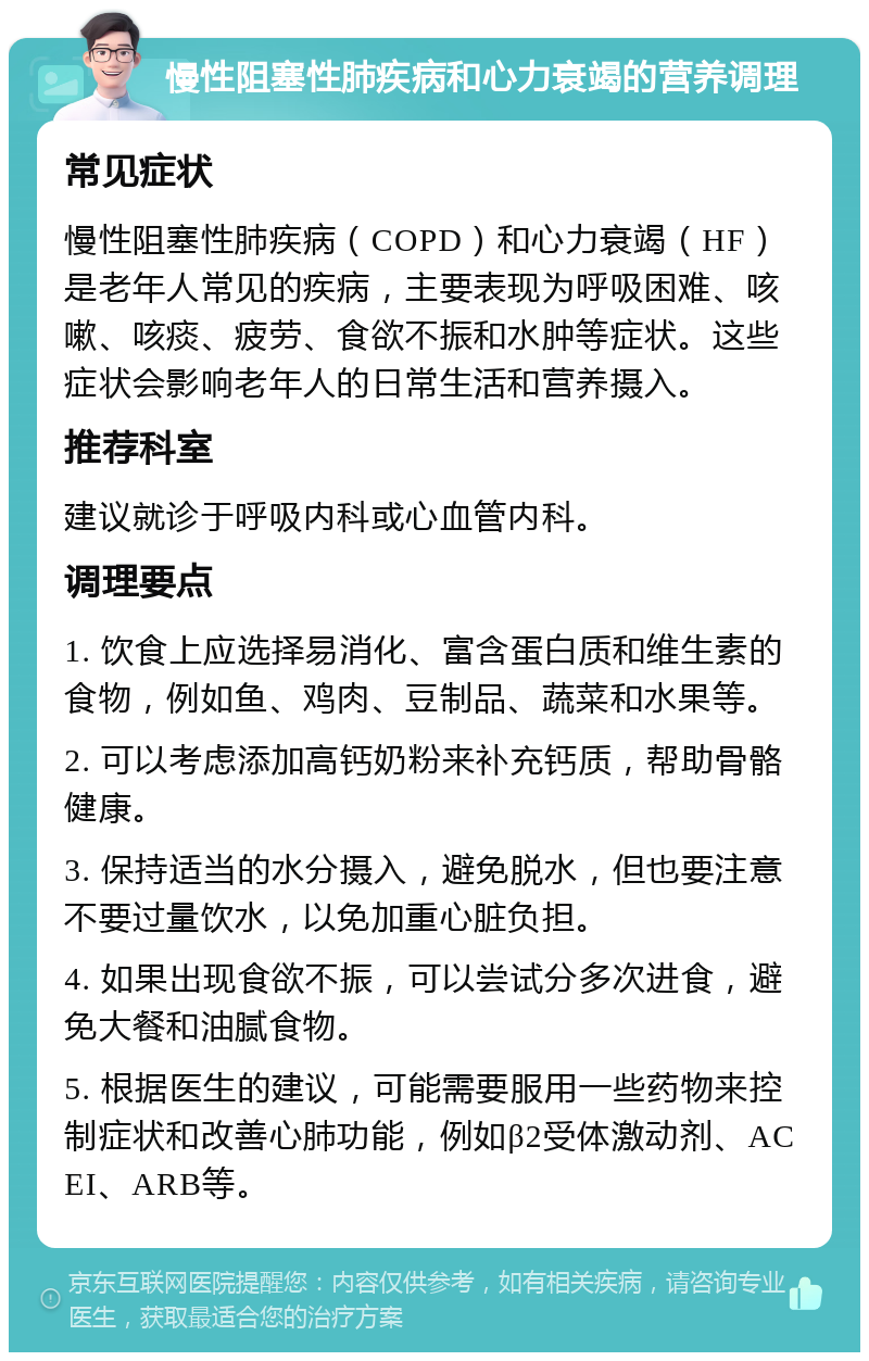 慢性阻塞性肺疾病和心力衰竭的营养调理 常见症状 慢性阻塞性肺疾病（COPD）和心力衰竭（HF）是老年人常见的疾病，主要表现为呼吸困难、咳嗽、咳痰、疲劳、食欲不振和水肿等症状。这些症状会影响老年人的日常生活和营养摄入。 推荐科室 建议就诊于呼吸内科或心血管内科。 调理要点 1. 饮食上应选择易消化、富含蛋白质和维生素的食物，例如鱼、鸡肉、豆制品、蔬菜和水果等。 2. 可以考虑添加高钙奶粉来补充钙质，帮助骨骼健康。 3. 保持适当的水分摄入，避免脱水，但也要注意不要过量饮水，以免加重心脏负担。 4. 如果出现食欲不振，可以尝试分多次进食，避免大餐和油腻食物。 5. 根据医生的建议，可能需要服用一些药物来控制症状和改善心肺功能，例如β2受体激动剂、ACEI、ARB等。