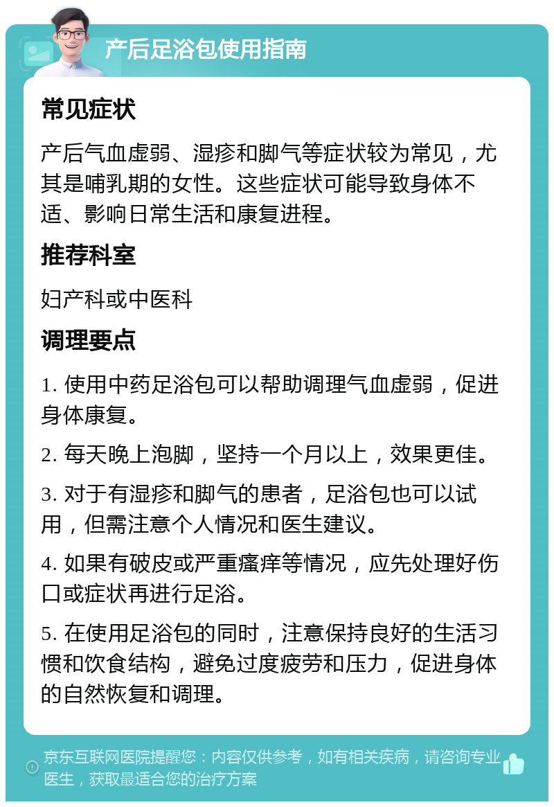 产后足浴包使用指南 常见症状 产后气血虚弱、湿疹和脚气等症状较为常见，尤其是哺乳期的女性。这些症状可能导致身体不适、影响日常生活和康复进程。 推荐科室 妇产科或中医科 调理要点 1. 使用中药足浴包可以帮助调理气血虚弱，促进身体康复。 2. 每天晚上泡脚，坚持一个月以上，效果更佳。 3. 对于有湿疹和脚气的患者，足浴包也可以试用，但需注意个人情况和医生建议。 4. 如果有破皮或严重瘙痒等情况，应先处理好伤口或症状再进行足浴。 5. 在使用足浴包的同时，注意保持良好的生活习惯和饮食结构，避免过度疲劳和压力，促进身体的自然恢复和调理。