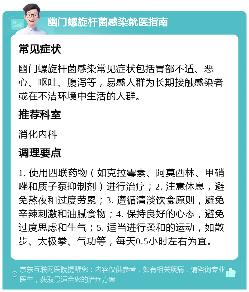 幽门螺旋杆菌感染就医指南 常见症状 幽门螺旋杆菌感染常见症状包括胃部不适、恶心、呕吐、腹泻等，易感人群为长期接触感染者或在不洁环境中生活的人群。 推荐科室 消化内科 调理要点 1. 使用四联药物（如克拉霉素、阿莫西林、甲硝唑和质子泵抑制剂）进行治疗；2. 注意休息，避免熬夜和过度劳累；3. 遵循清淡饮食原则，避免辛辣刺激和油腻食物；4. 保持良好的心态，避免过度思虑和生气；5. 适当进行柔和的运动，如散步、太极拳、气功等，每天0.5小时左右为宜。