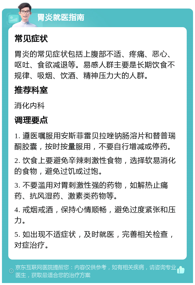 胃炎就医指南 常见症状 胃炎的常见症状包括上腹部不适、疼痛、恶心、呕吐、食欲减退等。易感人群主要是长期饮食不规律、吸烟、饮酒、精神压力大的人群。 推荐科室 消化内科 调理要点 1. 遵医嘱服用安斯菲雷贝拉唑钠肠溶片和替普瑞酮胶囊，按时按量服用，不要自行增减或停药。 2. 饮食上要避免辛辣刺激性食物，选择软易消化的食物，避免过饥或过饱。 3. 不要滥用对胃刺激性强的药物，如解热止痛药、抗风湿药、激素类药物等。 4. 戒烟戒酒，保持心情顺畅，避免过度紧张和压力。 5. 如出现不适症状，及时就医，完善相关检查，对症治疗。