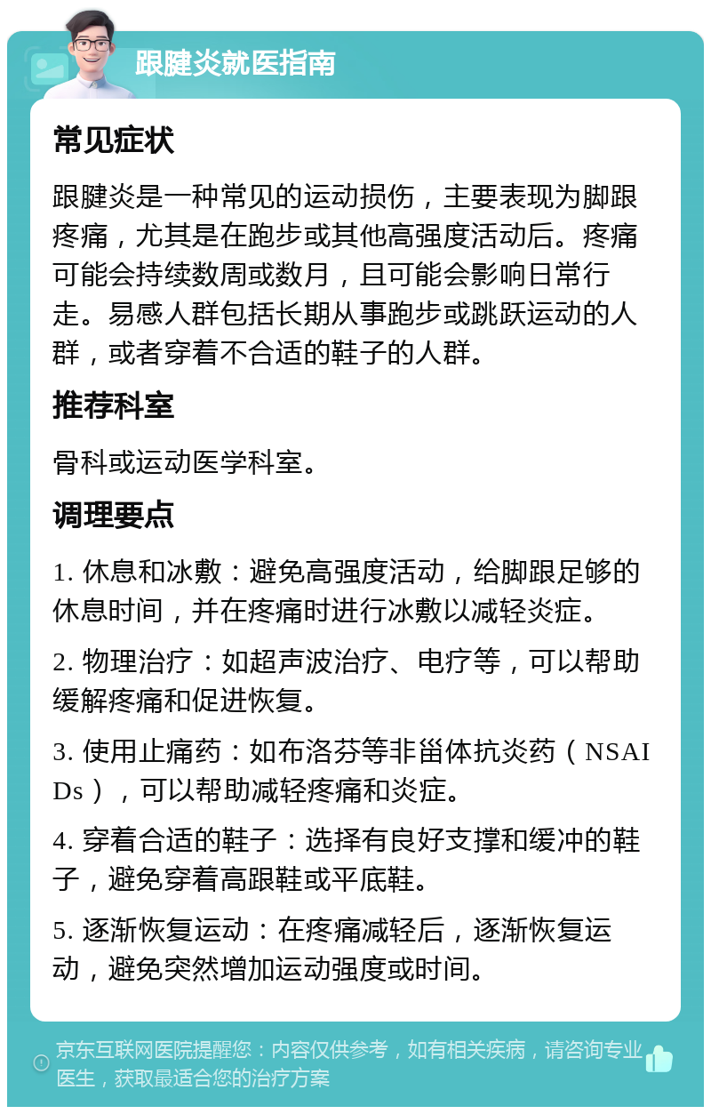 跟腱炎就医指南 常见症状 跟腱炎是一种常见的运动损伤，主要表现为脚跟疼痛，尤其是在跑步或其他高强度活动后。疼痛可能会持续数周或数月，且可能会影响日常行走。易感人群包括长期从事跑步或跳跃运动的人群，或者穿着不合适的鞋子的人群。 推荐科室 骨科或运动医学科室。 调理要点 1. 休息和冰敷：避免高强度活动，给脚跟足够的休息时间，并在疼痛时进行冰敷以减轻炎症。 2. 物理治疗：如超声波治疗、电疗等，可以帮助缓解疼痛和促进恢复。 3. 使用止痛药：如布洛芬等非甾体抗炎药（NSAIDs），可以帮助减轻疼痛和炎症。 4. 穿着合适的鞋子：选择有良好支撑和缓冲的鞋子，避免穿着高跟鞋或平底鞋。 5. 逐渐恢复运动：在疼痛减轻后，逐渐恢复运动，避免突然增加运动强度或时间。