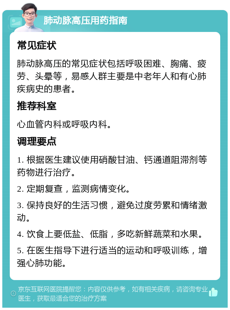 肺动脉高压用药指南 常见症状 肺动脉高压的常见症状包括呼吸困难、胸痛、疲劳、头晕等，易感人群主要是中老年人和有心肺疾病史的患者。 推荐科室 心血管内科或呼吸内科。 调理要点 1. 根据医生建议使用硝酸甘油、钙通道阻滞剂等药物进行治疗。 2. 定期复查，监测病情变化。 3. 保持良好的生活习惯，避免过度劳累和情绪激动。 4. 饮食上要低盐、低脂，多吃新鲜蔬菜和水果。 5. 在医生指导下进行适当的运动和呼吸训练，增强心肺功能。