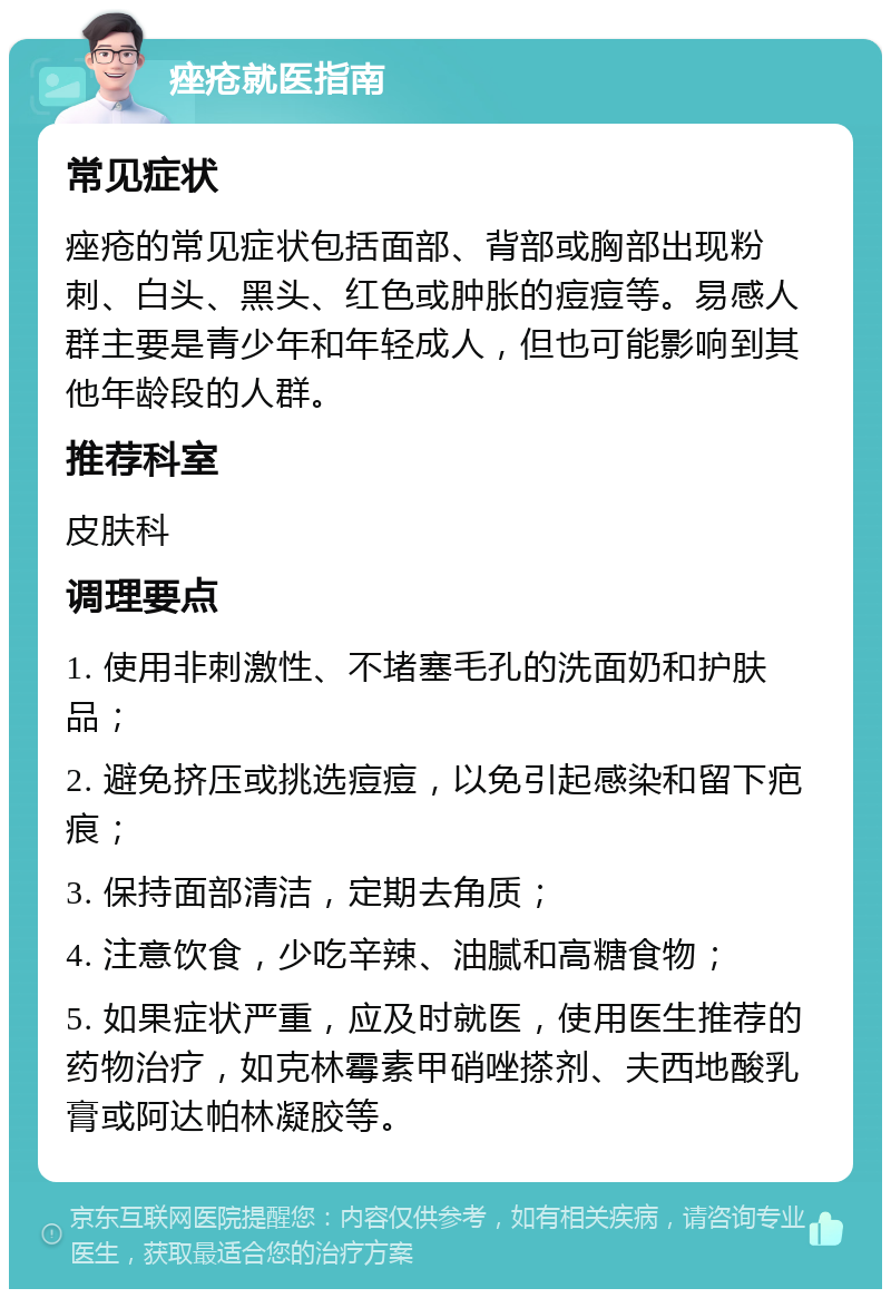 痤疮就医指南 常见症状 痤疮的常见症状包括面部、背部或胸部出现粉刺、白头、黑头、红色或肿胀的痘痘等。易感人群主要是青少年和年轻成人，但也可能影响到其他年龄段的人群。 推荐科室 皮肤科 调理要点 1. 使用非刺激性、不堵塞毛孔的洗面奶和护肤品； 2. 避免挤压或挑选痘痘，以免引起感染和留下疤痕； 3. 保持面部清洁，定期去角质； 4. 注意饮食，少吃辛辣、油腻和高糖食物； 5. 如果症状严重，应及时就医，使用医生推荐的药物治疗，如克林霉素甲硝唑搽剂、夫西地酸乳膏或阿达帕林凝胶等。