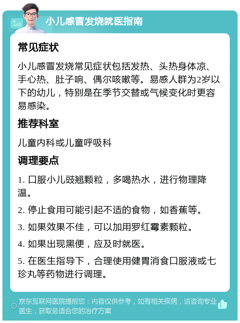 小儿感冒发烧就医指南 常见症状 小儿感冒发烧常见症状包括发热、头热身体凉、手心热、肚子响、偶尔咳嗽等。易感人群为2岁以下的幼儿，特别是在季节交替或气候变化时更容易感染。 推荐科室 儿童内科或儿童呼吸科 调理要点 1. 口服小儿豉翘颗粒，多喝热水，进行物理降温。 2. 停止食用可能引起不适的食物，如香蕉等。 3. 如果效果不佳，可以加用罗红霉素颗粒。 4. 如果出现黑便，应及时就医。 5. 在医生指导下，合理使用健胃消食口服液或七珍丸等药物进行调理。