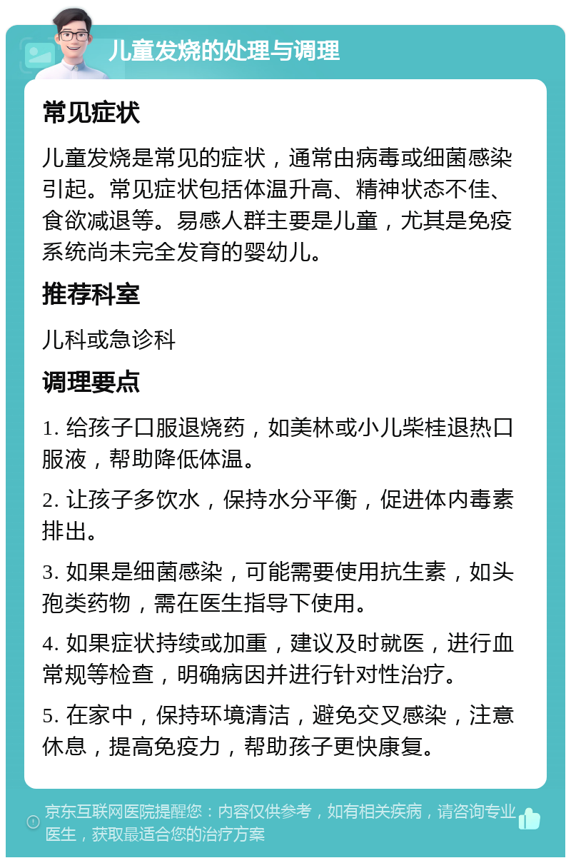 儿童发烧的处理与调理 常见症状 儿童发烧是常见的症状，通常由病毒或细菌感染引起。常见症状包括体温升高、精神状态不佳、食欲减退等。易感人群主要是儿童，尤其是免疫系统尚未完全发育的婴幼儿。 推荐科室 儿科或急诊科 调理要点 1. 给孩子口服退烧药，如美林或小儿柴桂退热口服液，帮助降低体温。 2. 让孩子多饮水，保持水分平衡，促进体内毒素排出。 3. 如果是细菌感染，可能需要使用抗生素，如头孢类药物，需在医生指导下使用。 4. 如果症状持续或加重，建议及时就医，进行血常规等检查，明确病因并进行针对性治疗。 5. 在家中，保持环境清洁，避免交叉感染，注意休息，提高免疫力，帮助孩子更快康复。