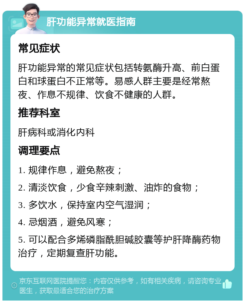 肝功能异常就医指南 常见症状 肝功能异常的常见症状包括转氨酶升高、前白蛋白和球蛋白不正常等。易感人群主要是经常熬夜、作息不规律、饮食不健康的人群。 推荐科室 肝病科或消化内科 调理要点 1. 规律作息，避免熬夜； 2. 清淡饮食，少食辛辣刺激、油炸的食物； 3. 多饮水，保持室内空气湿润； 4. 忌烟酒，避免风寒； 5. 可以配合多烯磷脂酰胆碱胶囊等护肝降酶药物治疗，定期复查肝功能。