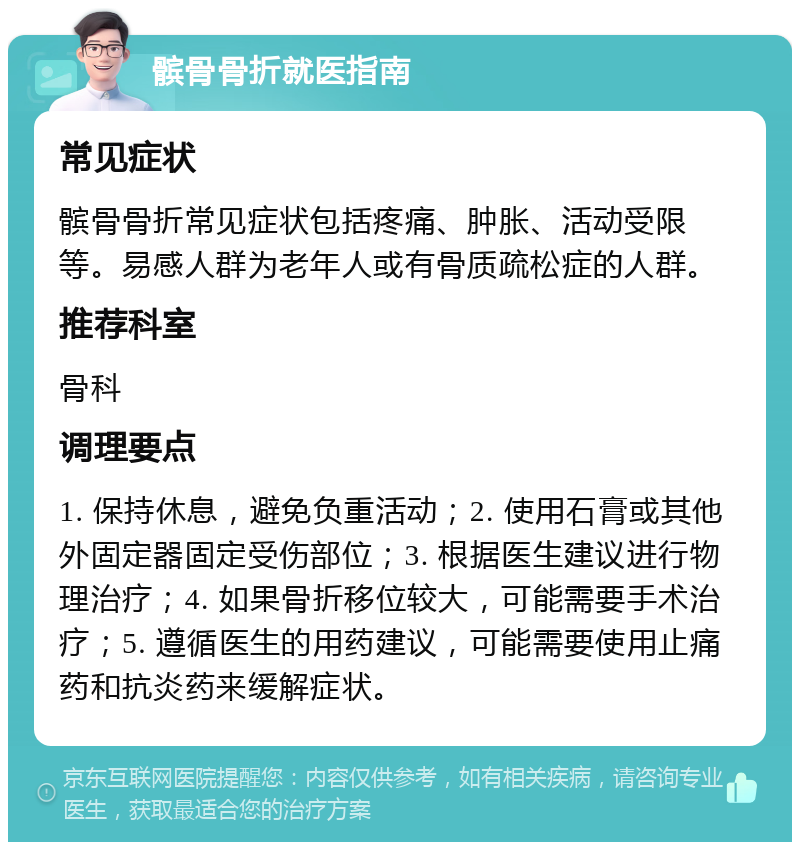 髌骨骨折就医指南 常见症状 髌骨骨折常见症状包括疼痛、肿胀、活动受限等。易感人群为老年人或有骨质疏松症的人群。 推荐科室 骨科 调理要点 1. 保持休息，避免负重活动；2. 使用石膏或其他外固定器固定受伤部位；3. 根据医生建议进行物理治疗；4. 如果骨折移位较大，可能需要手术治疗；5. 遵循医生的用药建议，可能需要使用止痛药和抗炎药来缓解症状。