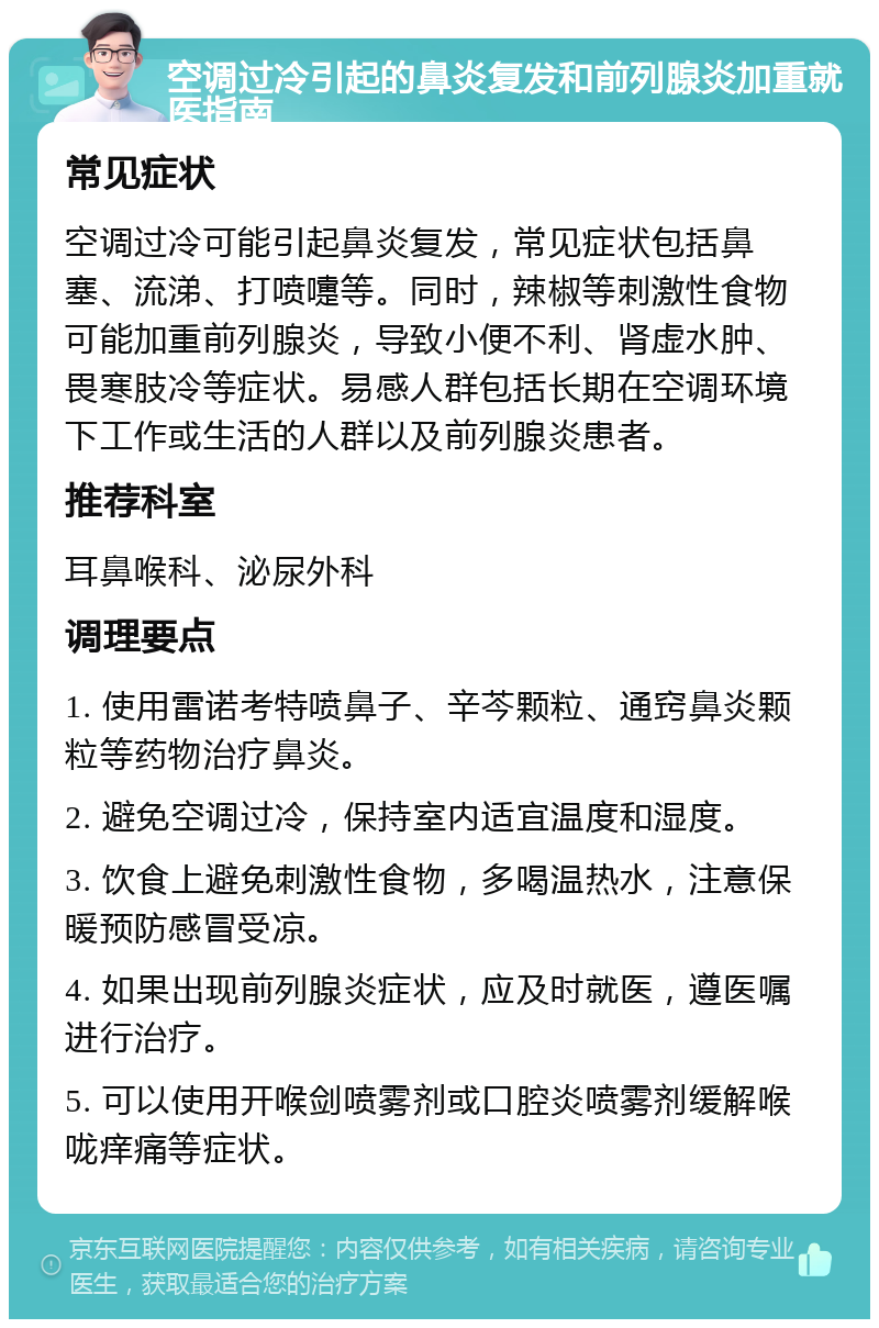 空调过冷引起的鼻炎复发和前列腺炎加重就医指南 常见症状 空调过冷可能引起鼻炎复发，常见症状包括鼻塞、流涕、打喷嚏等。同时，辣椒等刺激性食物可能加重前列腺炎，导致小便不利、肾虚水肿、畏寒肢冷等症状。易感人群包括长期在空调环境下工作或生活的人群以及前列腺炎患者。 推荐科室 耳鼻喉科、泌尿外科 调理要点 1. 使用雷诺考特喷鼻子、辛芩颗粒、通窍鼻炎颗粒等药物治疗鼻炎。 2. 避免空调过冷，保持室内适宜温度和湿度。 3. 饮食上避免刺激性食物，多喝温热水，注意保暖预防感冒受凉。 4. 如果出现前列腺炎症状，应及时就医，遵医嘱进行治疗。 5. 可以使用开喉剑喷雾剂或口腔炎喷雾剂缓解喉咙痒痛等症状。