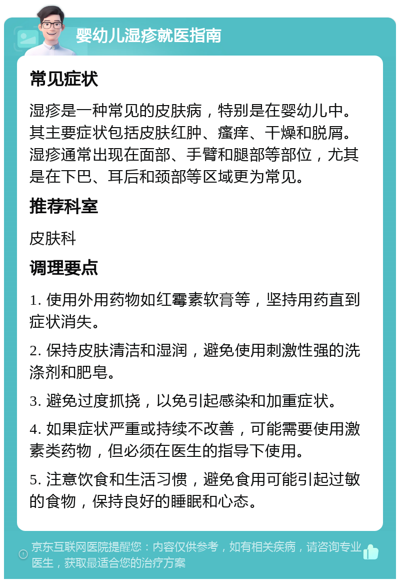 婴幼儿湿疹就医指南 常见症状 湿疹是一种常见的皮肤病，特别是在婴幼儿中。其主要症状包括皮肤红肿、瘙痒、干燥和脱屑。湿疹通常出现在面部、手臂和腿部等部位，尤其是在下巴、耳后和颈部等区域更为常见。 推荐科室 皮肤科 调理要点 1. 使用外用药物如红霉素软膏等，坚持用药直到症状消失。 2. 保持皮肤清洁和湿润，避免使用刺激性强的洗涤剂和肥皂。 3. 避免过度抓挠，以免引起感染和加重症状。 4. 如果症状严重或持续不改善，可能需要使用激素类药物，但必须在医生的指导下使用。 5. 注意饮食和生活习惯，避免食用可能引起过敏的食物，保持良好的睡眠和心态。