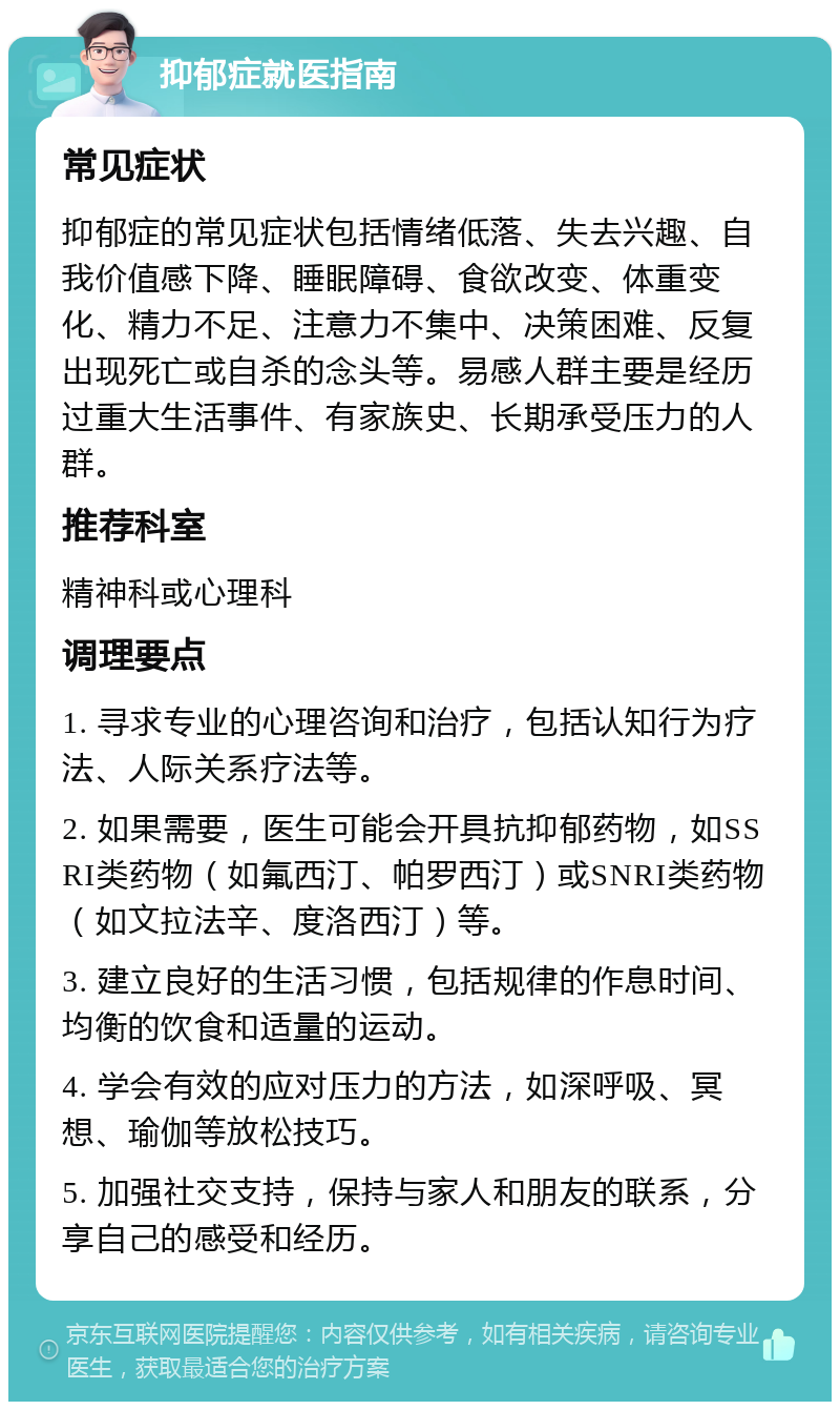 抑郁症就医指南 常见症状 抑郁症的常见症状包括情绪低落、失去兴趣、自我价值感下降、睡眠障碍、食欲改变、体重变化、精力不足、注意力不集中、决策困难、反复出现死亡或自杀的念头等。易感人群主要是经历过重大生活事件、有家族史、长期承受压力的人群。 推荐科室 精神科或心理科 调理要点 1. 寻求专业的心理咨询和治疗，包括认知行为疗法、人际关系疗法等。 2. 如果需要，医生可能会开具抗抑郁药物，如SSRI类药物（如氟西汀、帕罗西汀）或SNRI类药物（如文拉法辛、度洛西汀）等。 3. 建立良好的生活习惯，包括规律的作息时间、均衡的饮食和适量的运动。 4. 学会有效的应对压力的方法，如深呼吸、冥想、瑜伽等放松技巧。 5. 加强社交支持，保持与家人和朋友的联系，分享自己的感受和经历。