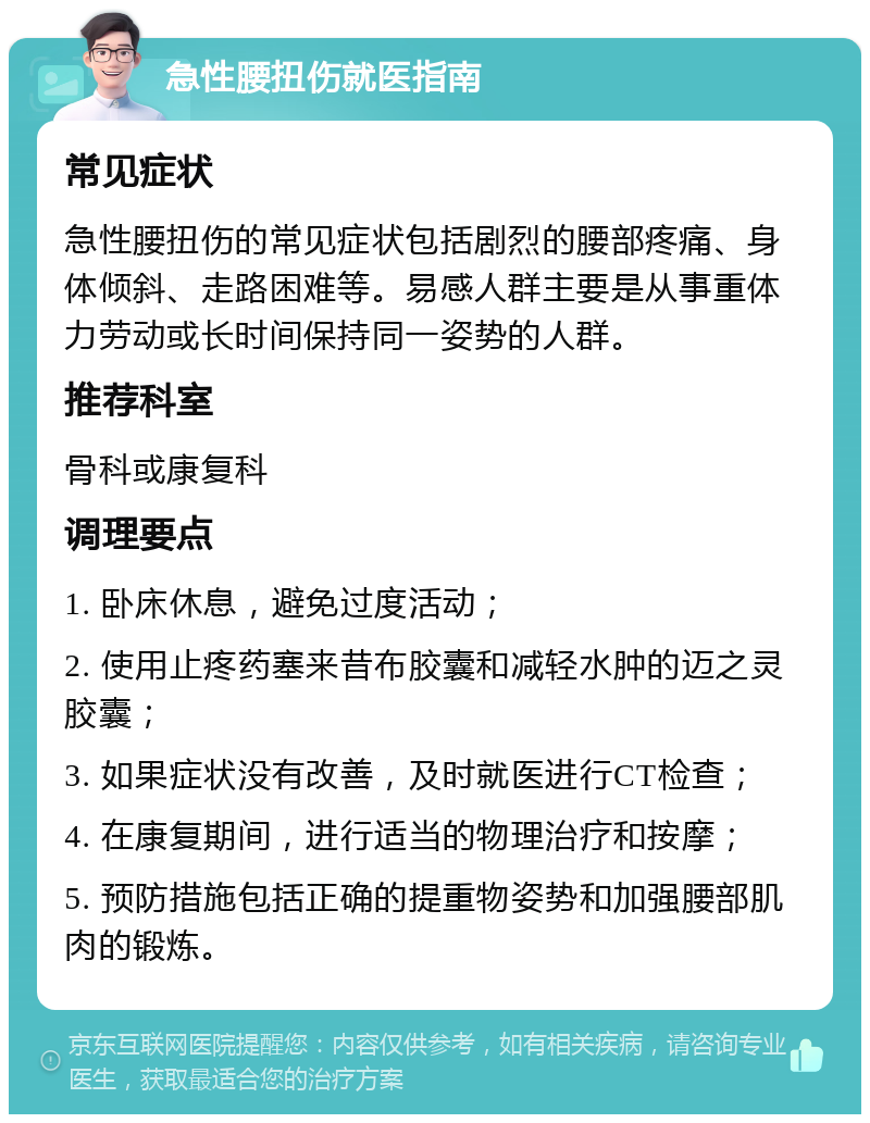 急性腰扭伤就医指南 常见症状 急性腰扭伤的常见症状包括剧烈的腰部疼痛、身体倾斜、走路困难等。易感人群主要是从事重体力劳动或长时间保持同一姿势的人群。 推荐科室 骨科或康复科 调理要点 1. 卧床休息，避免过度活动； 2. 使用止疼药塞来昔布胶囊和减轻水肿的迈之灵胶囊； 3. 如果症状没有改善，及时就医进行CT检查； 4. 在康复期间，进行适当的物理治疗和按摩； 5. 预防措施包括正确的提重物姿势和加强腰部肌肉的锻炼。