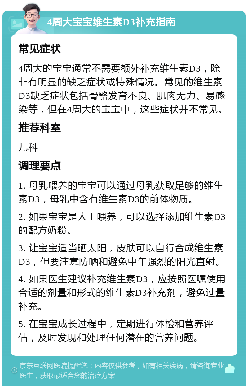 4周大宝宝维生素D3补充指南 常见症状 4周大的宝宝通常不需要额外补充维生素D3，除非有明显的缺乏症状或特殊情况。常见的维生素D3缺乏症状包括骨骼发育不良、肌肉无力、易感染等，但在4周大的宝宝中，这些症状并不常见。 推荐科室 儿科 调理要点 1. 母乳喂养的宝宝可以通过母乳获取足够的维生素D3，母乳中含有维生素D3的前体物质。 2. 如果宝宝是人工喂养，可以选择添加维生素D3的配方奶粉。 3. 让宝宝适当晒太阳，皮肤可以自行合成维生素D3，但要注意防晒和避免中午强烈的阳光直射。 4. 如果医生建议补充维生素D3，应按照医嘱使用合适的剂量和形式的维生素D3补充剂，避免过量补充。 5. 在宝宝成长过程中，定期进行体检和营养评估，及时发现和处理任何潜在的营养问题。