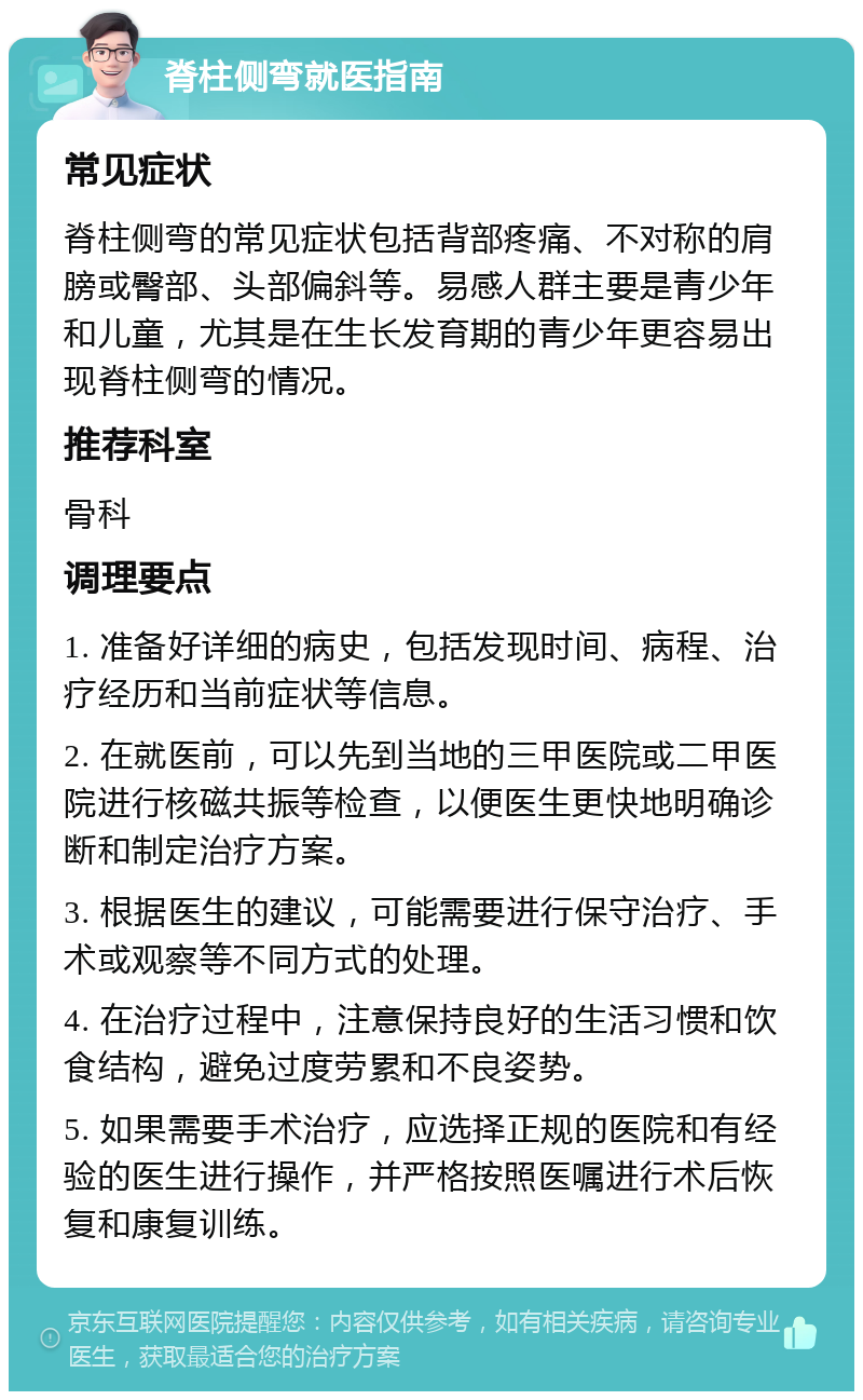 脊柱侧弯就医指南 常见症状 脊柱侧弯的常见症状包括背部疼痛、不对称的肩膀或臀部、头部偏斜等。易感人群主要是青少年和儿童，尤其是在生长发育期的青少年更容易出现脊柱侧弯的情况。 推荐科室 骨科 调理要点 1. 准备好详细的病史，包括发现时间、病程、治疗经历和当前症状等信息。 2. 在就医前，可以先到当地的三甲医院或二甲医院进行核磁共振等检查，以便医生更快地明确诊断和制定治疗方案。 3. 根据医生的建议，可能需要进行保守治疗、手术或观察等不同方式的处理。 4. 在治疗过程中，注意保持良好的生活习惯和饮食结构，避免过度劳累和不良姿势。 5. 如果需要手术治疗，应选择正规的医院和有经验的医生进行操作，并严格按照医嘱进行术后恢复和康复训练。