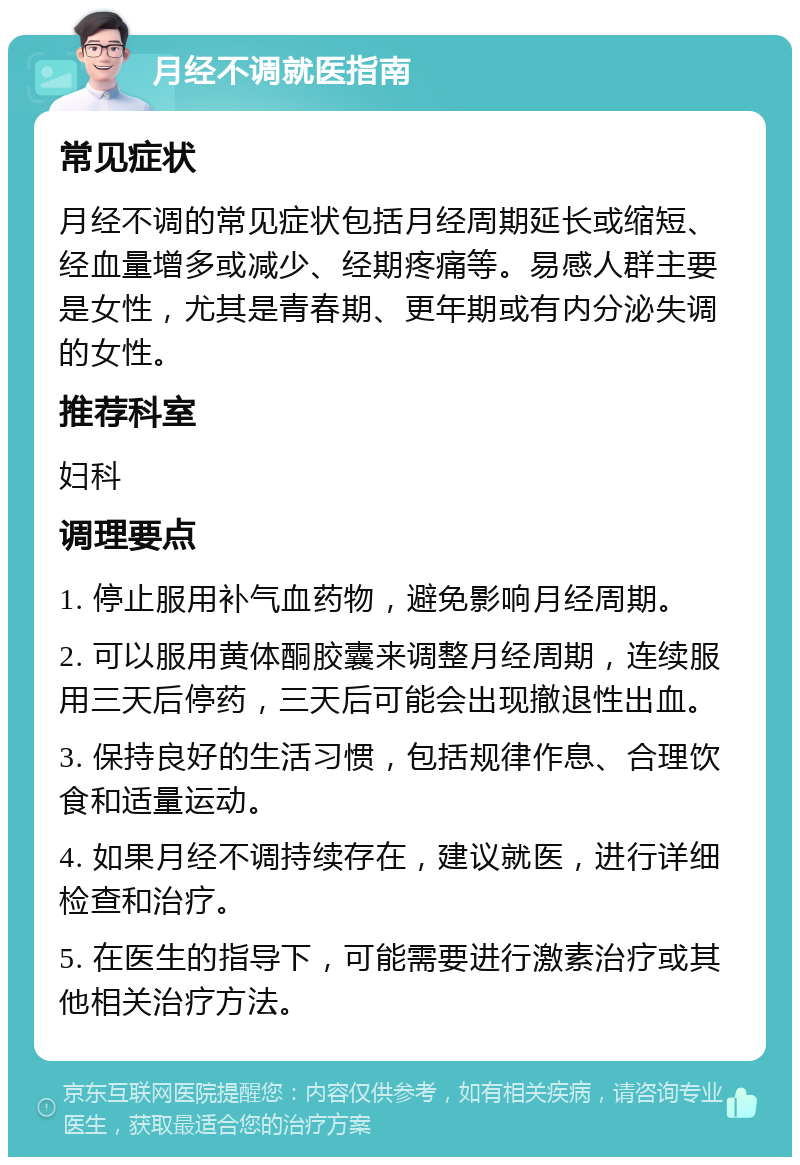 月经不调就医指南 常见症状 月经不调的常见症状包括月经周期延长或缩短、经血量增多或减少、经期疼痛等。易感人群主要是女性，尤其是青春期、更年期或有内分泌失调的女性。 推荐科室 妇科 调理要点 1. 停止服用补气血药物，避免影响月经周期。 2. 可以服用黄体酮胶囊来调整月经周期，连续服用三天后停药，三天后可能会出现撤退性出血。 3. 保持良好的生活习惯，包括规律作息、合理饮食和适量运动。 4. 如果月经不调持续存在，建议就医，进行详细检查和治疗。 5. 在医生的指导下，可能需要进行激素治疗或其他相关治疗方法。