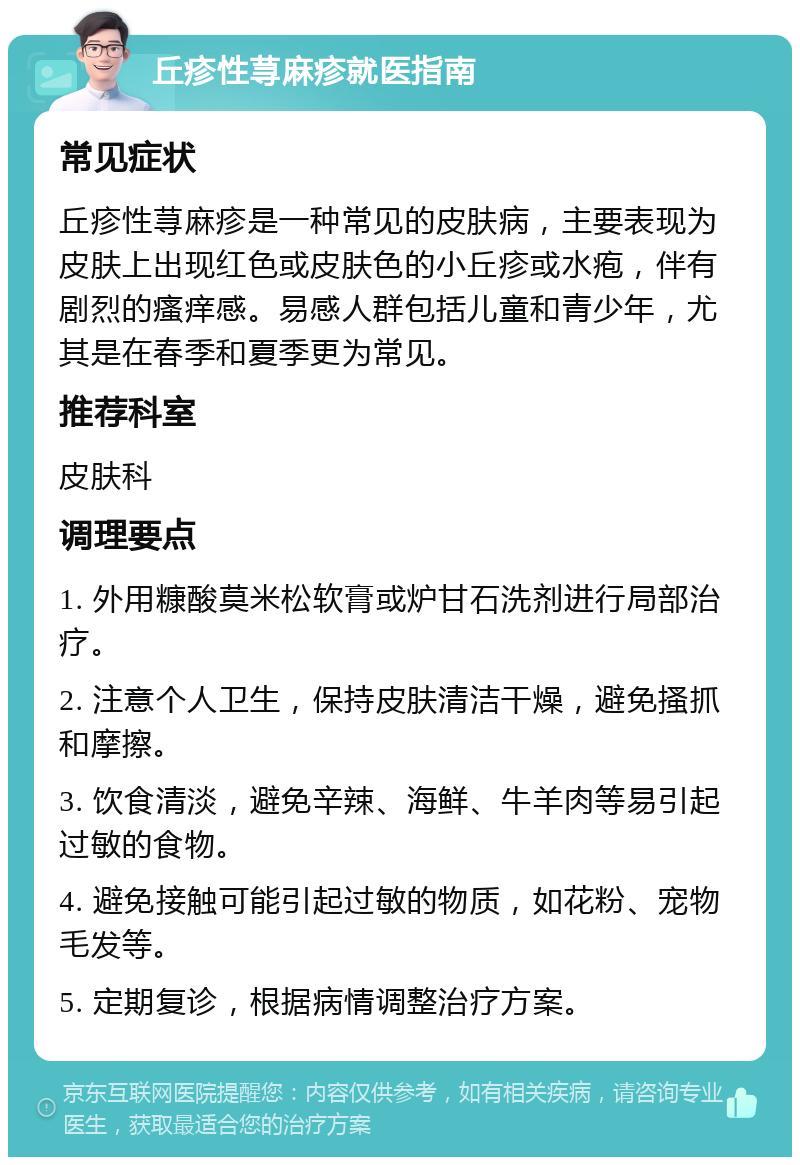 丘疹性荨麻疹就医指南 常见症状 丘疹性荨麻疹是一种常见的皮肤病，主要表现为皮肤上出现红色或皮肤色的小丘疹或水疱，伴有剧烈的瘙痒感。易感人群包括儿童和青少年，尤其是在春季和夏季更为常见。 推荐科室 皮肤科 调理要点 1. 外用糠酸莫米松软膏或炉甘石洗剂进行局部治疗。 2. 注意个人卫生，保持皮肤清洁干燥，避免搔抓和摩擦。 3. 饮食清淡，避免辛辣、海鲜、牛羊肉等易引起过敏的食物。 4. 避免接触可能引起过敏的物质，如花粉、宠物毛发等。 5. 定期复诊，根据病情调整治疗方案。