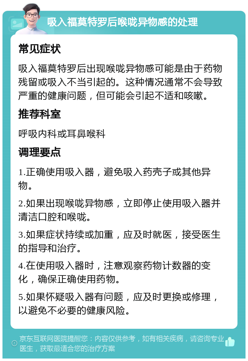 吸入福莫特罗后喉咙异物感的处理 常见症状 吸入福莫特罗后出现喉咙异物感可能是由于药物残留或吸入不当引起的。这种情况通常不会导致严重的健康问题，但可能会引起不适和咳嗽。 推荐科室 呼吸内科或耳鼻喉科 调理要点 1.正确使用吸入器，避免吸入药壳子或其他异物。 2.如果出现喉咙异物感，立即停止使用吸入器并清洁口腔和喉咙。 3.如果症状持续或加重，应及时就医，接受医生的指导和治疗。 4.在使用吸入器时，注意观察药物计数器的变化，确保正确使用药物。 5.如果怀疑吸入器有问题，应及时更换或修理，以避免不必要的健康风险。