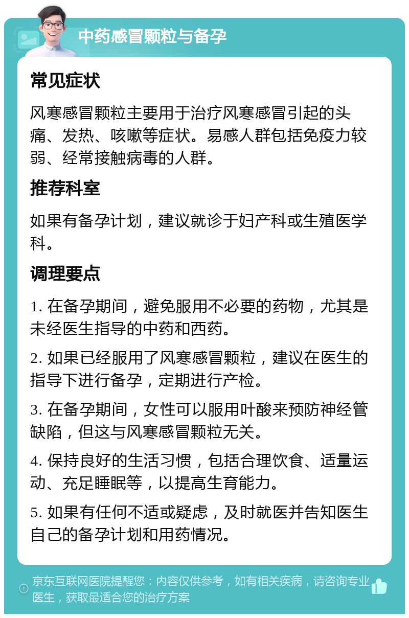 中药感冒颗粒与备孕 常见症状 风寒感冒颗粒主要用于治疗风寒感冒引起的头痛、发热、咳嗽等症状。易感人群包括免疫力较弱、经常接触病毒的人群。 推荐科室 如果有备孕计划，建议就诊于妇产科或生殖医学科。 调理要点 1. 在备孕期间，避免服用不必要的药物，尤其是未经医生指导的中药和西药。 2. 如果已经服用了风寒感冒颗粒，建议在医生的指导下进行备孕，定期进行产检。 3. 在备孕期间，女性可以服用叶酸来预防神经管缺陷，但这与风寒感冒颗粒无关。 4. 保持良好的生活习惯，包括合理饮食、适量运动、充足睡眠等，以提高生育能力。 5. 如果有任何不适或疑虑，及时就医并告知医生自己的备孕计划和用药情况。