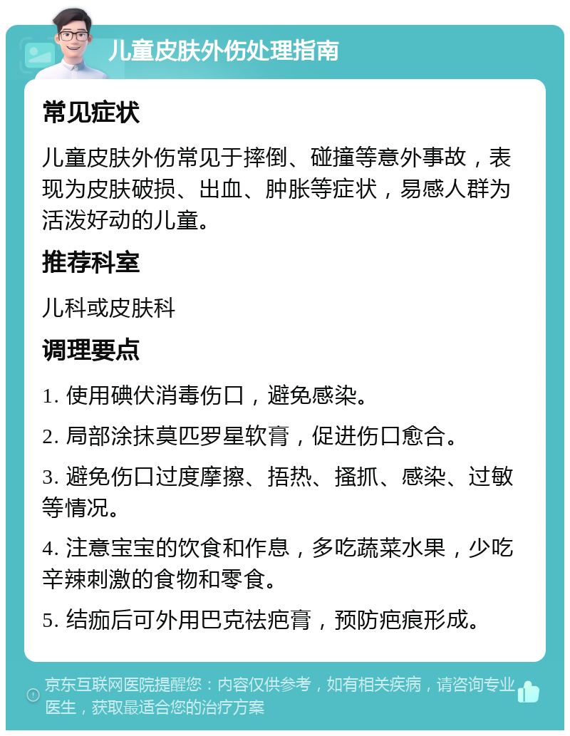 儿童皮肤外伤处理指南 常见症状 儿童皮肤外伤常见于摔倒、碰撞等意外事故，表现为皮肤破损、出血、肿胀等症状，易感人群为活泼好动的儿童。 推荐科室 儿科或皮肤科 调理要点 1. 使用碘伏消毒伤口，避免感染。 2. 局部涂抹莫匹罗星软膏，促进伤口愈合。 3. 避免伤口过度摩擦、捂热、搔抓、感染、过敏等情况。 4. 注意宝宝的饮食和作息，多吃蔬菜水果，少吃辛辣刺激的食物和零食。 5. 结痂后可外用巴克祛疤膏，预防疤痕形成。