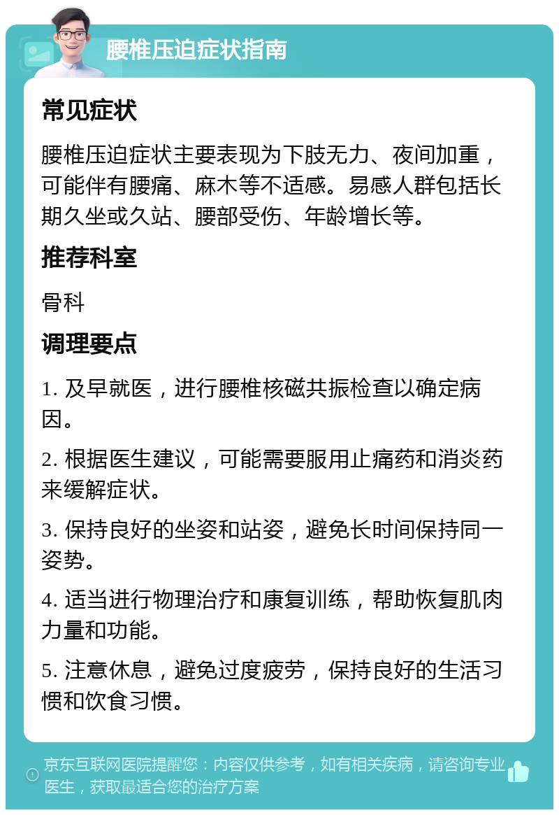 腰椎压迫症状指南 常见症状 腰椎压迫症状主要表现为下肢无力、夜间加重，可能伴有腰痛、麻木等不适感。易感人群包括长期久坐或久站、腰部受伤、年龄增长等。 推荐科室 骨科 调理要点 1. 及早就医，进行腰椎核磁共振检查以确定病因。 2. 根据医生建议，可能需要服用止痛药和消炎药来缓解症状。 3. 保持良好的坐姿和站姿，避免长时间保持同一姿势。 4. 适当进行物理治疗和康复训练，帮助恢复肌肉力量和功能。 5. 注意休息，避免过度疲劳，保持良好的生活习惯和饮食习惯。