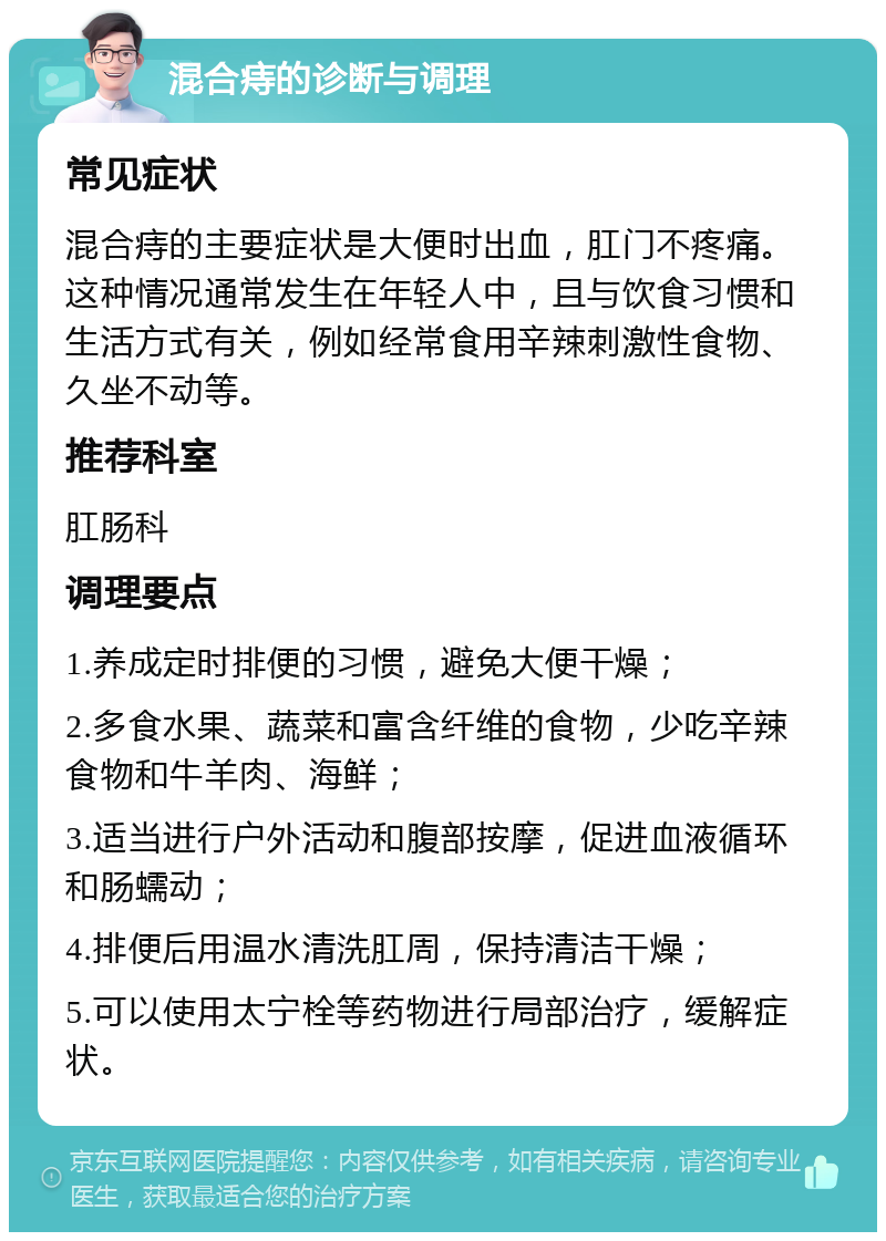 混合痔的诊断与调理 常见症状 混合痔的主要症状是大便时出血，肛门不疼痛。这种情况通常发生在年轻人中，且与饮食习惯和生活方式有关，例如经常食用辛辣刺激性食物、久坐不动等。 推荐科室 肛肠科 调理要点 1.养成定时排便的习惯，避免大便干燥； 2.多食水果、蔬菜和富含纤维的食物，少吃辛辣食物和牛羊肉、海鲜； 3.适当进行户外活动和腹部按摩，促进血液循环和肠蠕动； 4.排便后用温水清洗肛周，保持清洁干燥； 5.可以使用太宁栓等药物进行局部治疗，缓解症状。