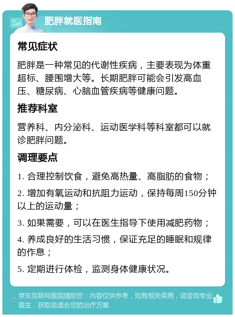 肥胖就医指南 常见症状 肥胖是一种常见的代谢性疾病，主要表现为体重超标、腰围增大等。长期肥胖可能会引发高血压、糖尿病、心脑血管疾病等健康问题。 推荐科室 营养科、内分泌科、运动医学科等科室都可以就诊肥胖问题。 调理要点 1. 合理控制饮食，避免高热量、高脂肪的食物； 2. 增加有氧运动和抗阻力运动，保持每周150分钟以上的运动量； 3. 如果需要，可以在医生指导下使用减肥药物； 4. 养成良好的生活习惯，保证充足的睡眠和规律的作息； 5. 定期进行体检，监测身体健康状况。