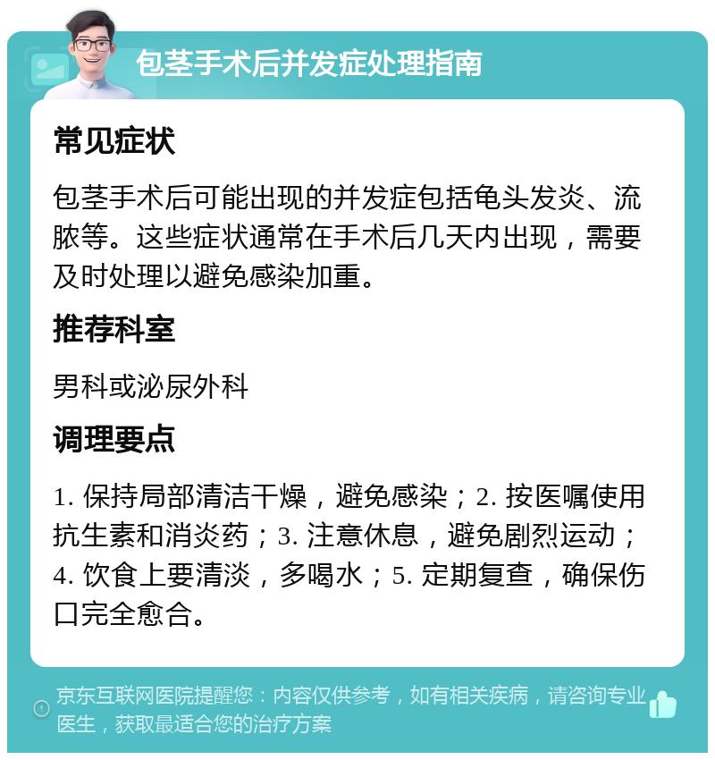 包茎手术后并发症处理指南 常见症状 包茎手术后可能出现的并发症包括龟头发炎、流脓等。这些症状通常在手术后几天内出现，需要及时处理以避免感染加重。 推荐科室 男科或泌尿外科 调理要点 1. 保持局部清洁干燥，避免感染；2. 按医嘱使用抗生素和消炎药；3. 注意休息，避免剧烈运动；4. 饮食上要清淡，多喝水；5. 定期复查，确保伤口完全愈合。