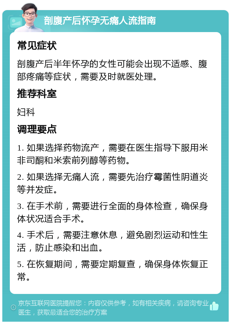 剖腹产后怀孕无痛人流指南 常见症状 剖腹产后半年怀孕的女性可能会出现不适感、腹部疼痛等症状，需要及时就医处理。 推荐科室 妇科 调理要点 1. 如果选择药物流产，需要在医生指导下服用米非司酮和米索前列醇等药物。 2. 如果选择无痛人流，需要先治疗霉菌性阴道炎等并发症。 3. 在手术前，需要进行全面的身体检查，确保身体状况适合手术。 4. 手术后，需要注意休息，避免剧烈运动和性生活，防止感染和出血。 5. 在恢复期间，需要定期复查，确保身体恢复正常。