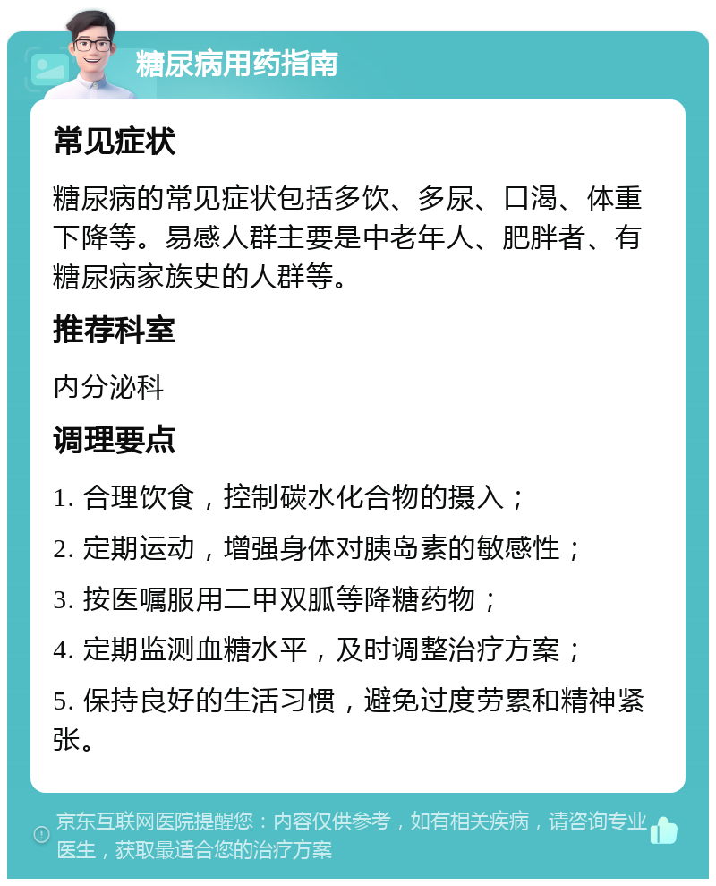 糖尿病用药指南 常见症状 糖尿病的常见症状包括多饮、多尿、口渴、体重下降等。易感人群主要是中老年人、肥胖者、有糖尿病家族史的人群等。 推荐科室 内分泌科 调理要点 1. 合理饮食，控制碳水化合物的摄入； 2. 定期运动，增强身体对胰岛素的敏感性； 3. 按医嘱服用二甲双胍等降糖药物； 4. 定期监测血糖水平，及时调整治疗方案； 5. 保持良好的生活习惯，避免过度劳累和精神紧张。