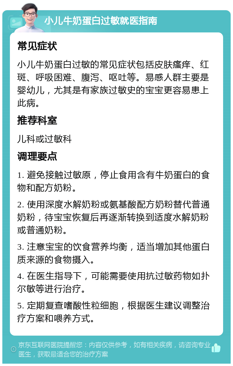 小儿牛奶蛋白过敏就医指南 常见症状 小儿牛奶蛋白过敏的常见症状包括皮肤瘙痒、红斑、呼吸困难、腹泻、呕吐等。易感人群主要是婴幼儿，尤其是有家族过敏史的宝宝更容易患上此病。 推荐科室 儿科或过敏科 调理要点 1. 避免接触过敏原，停止食用含有牛奶蛋白的食物和配方奶粉。 2. 使用深度水解奶粉或氨基酸配方奶粉替代普通奶粉，待宝宝恢复后再逐渐转换到适度水解奶粉或普通奶粉。 3. 注意宝宝的饮食营养均衡，适当增加其他蛋白质来源的食物摄入。 4. 在医生指导下，可能需要使用抗过敏药物如扑尔敏等进行治疗。 5. 定期复查嗜酸性粒细胞，根据医生建议调整治疗方案和喂养方式。