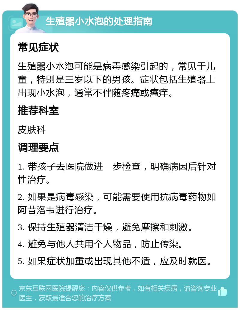 生殖器小水泡的处理指南 常见症状 生殖器小水泡可能是病毒感染引起的，常见于儿童，特别是三岁以下的男孩。症状包括生殖器上出现小水泡，通常不伴随疼痛或瘙痒。 推荐科室 皮肤科 调理要点 1. 带孩子去医院做进一步检查，明确病因后针对性治疗。 2. 如果是病毒感染，可能需要使用抗病毒药物如阿昔洛韦进行治疗。 3. 保持生殖器清洁干燥，避免摩擦和刺激。 4. 避免与他人共用个人物品，防止传染。 5. 如果症状加重或出现其他不适，应及时就医。