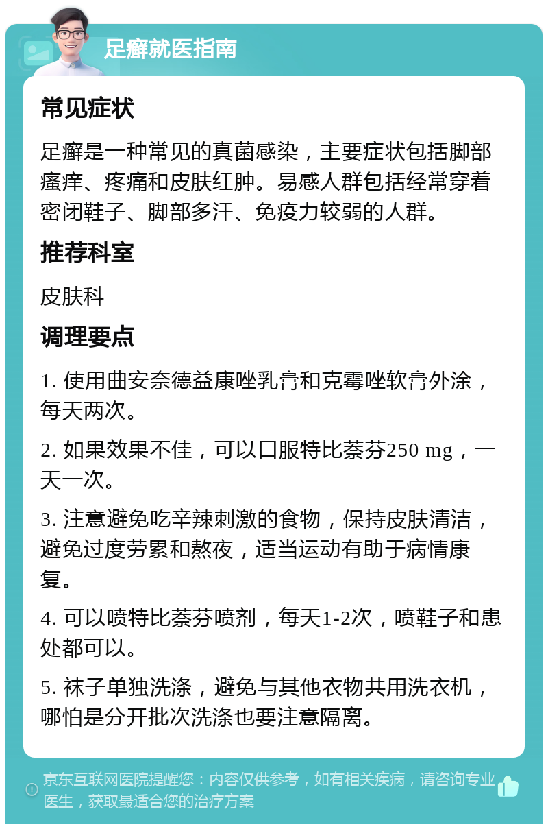 足癣就医指南 常见症状 足癣是一种常见的真菌感染，主要症状包括脚部瘙痒、疼痛和皮肤红肿。易感人群包括经常穿着密闭鞋子、脚部多汗、免疫力较弱的人群。 推荐科室 皮肤科 调理要点 1. 使用曲安奈德益康唑乳膏和克霉唑软膏外涂，每天两次。 2. 如果效果不佳，可以口服特比萘芬250 mg，一天一次。 3. 注意避免吃辛辣刺激的食物，保持皮肤清洁，避免过度劳累和熬夜，适当运动有助于病情康复。 4. 可以喷特比萘芬喷剂，每天1-2次，喷鞋子和患处都可以。 5. 袜子单独洗涤，避免与其他衣物共用洗衣机，哪怕是分开批次洗涤也要注意隔离。