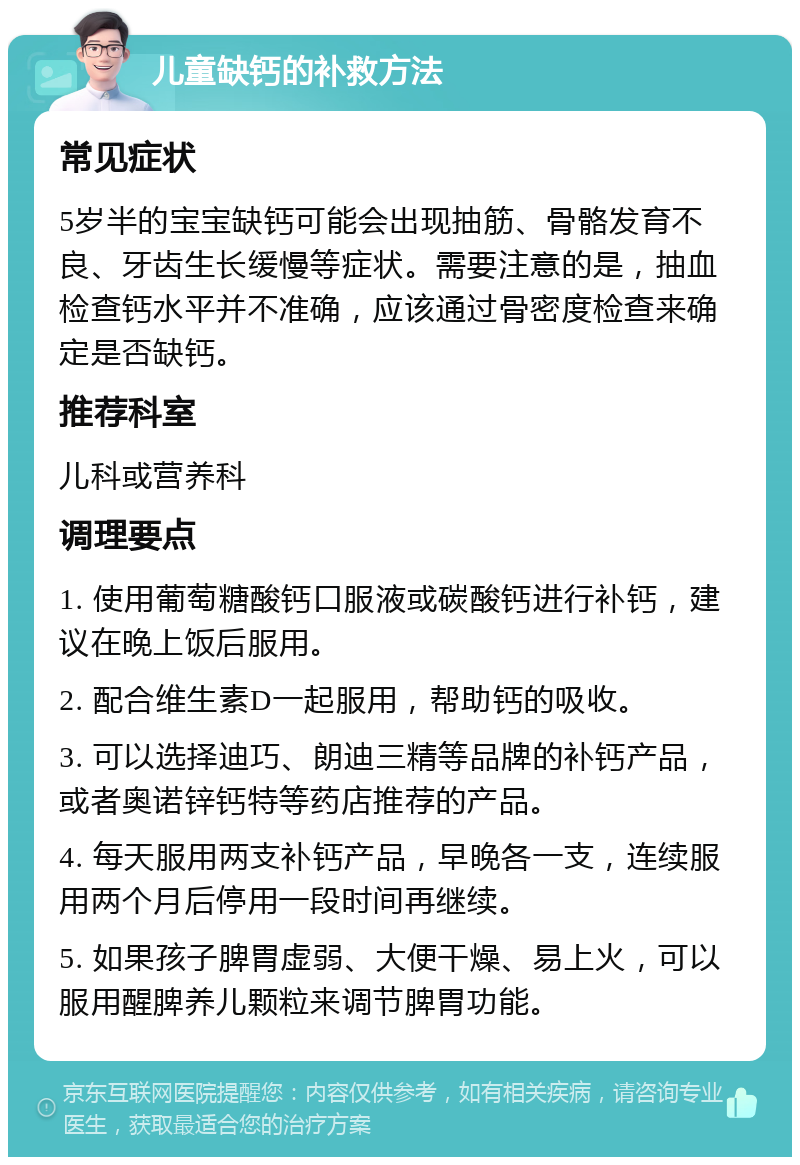 儿童缺钙的补救方法 常见症状 5岁半的宝宝缺钙可能会出现抽筋、骨骼发育不良、牙齿生长缓慢等症状。需要注意的是，抽血检查钙水平并不准确，应该通过骨密度检查来确定是否缺钙。 推荐科室 儿科或营养科 调理要点 1. 使用葡萄糖酸钙口服液或碳酸钙进行补钙，建议在晚上饭后服用。 2. 配合维生素D一起服用，帮助钙的吸收。 3. 可以选择迪巧、朗迪三精等品牌的补钙产品，或者奥诺锌钙特等药店推荐的产品。 4. 每天服用两支补钙产品，早晚各一支，连续服用两个月后停用一段时间再继续。 5. 如果孩子脾胃虚弱、大便干燥、易上火，可以服用醒脾养儿颗粒来调节脾胃功能。