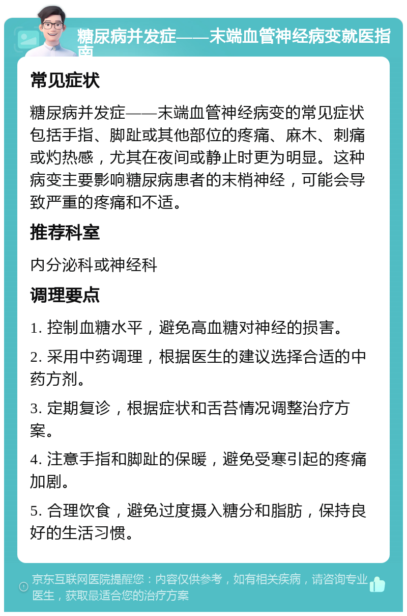 糖尿病并发症——末端血管神经病变就医指南 常见症状 糖尿病并发症——末端血管神经病变的常见症状包括手指、脚趾或其他部位的疼痛、麻木、刺痛或灼热感，尤其在夜间或静止时更为明显。这种病变主要影响糖尿病患者的末梢神经，可能会导致严重的疼痛和不适。 推荐科室 内分泌科或神经科 调理要点 1. 控制血糖水平，避免高血糖对神经的损害。 2. 采用中药调理，根据医生的建议选择合适的中药方剂。 3. 定期复诊，根据症状和舌苔情况调整治疗方案。 4. 注意手指和脚趾的保暖，避免受寒引起的疼痛加剧。 5. 合理饮食，避免过度摄入糖分和脂肪，保持良好的生活习惯。