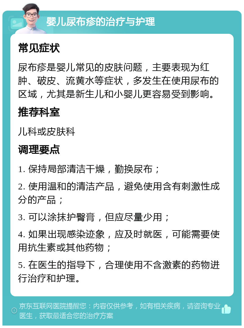 婴儿尿布疹的治疗与护理 常见症状 尿布疹是婴儿常见的皮肤问题，主要表现为红肿、破皮、流黄水等症状，多发生在使用尿布的区域，尤其是新生儿和小婴儿更容易受到影响。 推荐科室 儿科或皮肤科 调理要点 1. 保持局部清洁干燥，勤换尿布； 2. 使用温和的清洁产品，避免使用含有刺激性成分的产品； 3. 可以涂抹护臀膏，但应尽量少用； 4. 如果出现感染迹象，应及时就医，可能需要使用抗生素或其他药物； 5. 在医生的指导下，合理使用不含激素的药物进行治疗和护理。